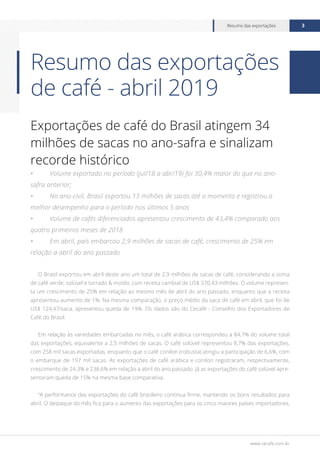 www.cecafe.com.br
Resumo das exportações 3
Exportações de café do Brasil atingem 34
milhões de sacas no ano-safra e sinalizam
recorde histórico
•	 Volume exportado no período (jul/18 a abr/19) foi 30,4% maior do que no ano-
safra anterior;
•	 No ano-civil, Brasil exportou 13 milhões de sacas até o momento e registrou o
melhor desempenho para o período nos últimos 5 anos
•	 Volume de cafés diferenciados apresentou crescimento de 43,4% comparado aos
quatro primeiros meses de 2018
•	 Em abril, país embarcou 2,9 milhões de sacas de café, crescimento de 25% em
relação a abril do ano passado
O Brasil exportou em abril deste ano um total de 2,9 milhões de sacas de café, considerando a soma
de café verde, solúvel e torrado & moído, com receita cambial de US$ 370,43 milhões. O volume represen-
ta um crescimento de 25% em relação ao mesmo mês de abril do ano passado, enquanto que a receita
apresentou aumento de 1%. Na mesma comparação, o preço médio da saca de café em abril, que foi de
US$ 124,47/saca, apresentou queda de 19%. Os dados são do Cecafé - Conselho dos Exportadores de
Café do Brasil.
Em relação às variedades embarcadas no mês, o café arábica correspondeu a 84,7% do volume total
das exportações, equivalente a 2,5 milhões de sacas. O café solúvel representou 8,7% das exportações,
com 258 mil sacas exportadas, enquanto que o café conilon (robusta) atingiu a participação de 6,6%, com
o embarque de 197 mil sacas. As exportações de café arábica e conilon registraram, respectivamente,
crescimento de 24,3% e 238,6% em relação a abril do ano passado. Já as exportações do café solúvel apre-
sentaram queda de 15% na mesma base comparativa.
“A performance das exportações do café brasileiro continua firme, mantendo os bons resultados para
abril. O destaque do mês fica para o aumento das exportações para os cinco maiores países importadores,
Resumo das exportações
de café - abril 2019
 