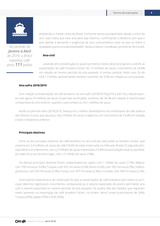Relatório mensal abril 2019
Resumo das exportações 4

No período de
Janeiro a Abril
de 2019, o Brasil
exportou café
para 111 países
ampliando o market share do Brasil. Conforme temos acompanhado desde o início do
ano, tudo indica que esse ano-safra seja histórico, confirmando a eficiência com que o
país atende à demanda e exigências de seus consumidores tanto no que se refere à
qualidade quanto à sustentabilidade”, destaca Nelson Carvalhaes, presidente do Cecafé.
Ano-civil
Levando em consideração os quatro primeiros meses deste ano (janeiro a abril), as
exportações de café brasileiro foram de 13 milhões de sacas, crescimento de 26,8%
em relação ao mesmo período do ano passado. A receita cambial, neste caso, foi de
US$ 1,7 bilhão, apresentando também aumento, de 3,5% em relação ao ano passado.
Ano-safra 2018/2019
Com relação as exportações de café brasileiro no ano-safra 2018/2019 (jul/18 a abr/19), o Brasil expor-
tou até agora 34 milhões de sacas no período acumulado, aumento de 30,4% em relação à mesma base
comparativa do ano anterior, quando o país embarcou 26,1 milhões de sacas.
Ainda no período safra 2018/2019, destaca-se o melhor desempenho nos embarques de café arábica
dos últimos 5 anos, que alcançou 28,2 milhões de sacas e registrou um crescimento de 23,4% em relação
a base comparativa anterior.
Principais destinos
Entre os dez principais destinos de café brasileiro no ano-civil (jan-abr) estão os Estados Unidos, que
importaram 2,4 milhões de sacas de café (18,4% do total embarcado no mês pelo Brasil). O segundo prin-
cipal destino é a Alemanha, com 2,2 milhões de sacas importadas (16,8% da participação total no período).
Já a Itália ficou em terceiro lugar, com 1,3 milhão de sacas (10%).
Os demais principais destinos foram, respectivamente: Japão, com 1 milhão de sacas (7,7%); Bélgica,
com 730 mil sacas (5,6%); Turquia, com 435 mil sacas (3,3%); Reino Unido, com 395 mil sacas (3%); Federa-
ção Russa, com 329 mil sacas (2,5%); França, com 307 mil sacas (2,3%); e Canadá, com 300 mil sacas (2,3%).
Outro ponto importante a ser observado foi que as exportações de café brasileiro para todos os prin-
cipais destinos registraram crescimento, comparando-se o volume exportado de janeiro abril deste ano
com o volume exportado no mesmo período do ano passado. Os quatro dos dez listados que registram
maior aumento na importação de café brasileiro foram, na ordem: Reino Unido (crescimento de 54%);
Turquia (45%); Japão (37%) e EUA (36%).
 