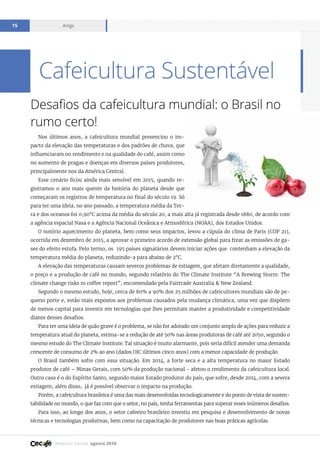Relatório mensal agosto 2016
Artigo15
Desafios da cafeicultura mundial: o Brasil no
rumo certo!
Nos últimos anos, a cafeicultura mundial presenciou o im-
pacto da elevação das temperaturas e dos padrões de chuva, que
influenciaram no rendimento e na qualidade do café, assim como
no aumento de pragas e doenças em diversos países produtores,
principalmente nos da América Central.
Esse cenário ficou ainda mais sensível em 2015, quando re-
gistramos o ano mais quente da história do planeta desde que
começaram os registros de temperatura no final do século 19. Só
para ter uma ideia, no ano passado, a temperatura média da Ter-
ra e dos oceanos foi 0,90°C acima da média do século 20, a mais alta já registrada desde 1880, de acordo com
a agência espacial Nasa e a Agência Nacional Oceânica e Atmosférica (NOAA), dos Estados Unidos.
O notório aquecimento do planeta, bem como seus impactos, levou a cúpula do clima de Paris (COP 21),
ocorrida em dezembro de 2015, a aprovar o primeiro acordo de extensão global para frear as emissões de ga-
ses do efeito estufa. Pelo termo, os 195 países signatários devem iniciar ações que contenham a elevação da
temperatura média do planeta, reduzindo-a para abaixo de 2°C.
A elevação das temperaturas causam severos problemas de estiagem, que afetam diretamente a qualidade,
o preço e a produção de café no mundo, segundo relatório do The Climate Institute “A Brewing Storm: The
climate change risks to coffee report”, encomendado pela Fairtrade Australia & New Zealand.
Segundo o mesmo estudo, hoje, cerca de 80% a 90% dos 25 milhões de cafeicultores mundiais são de pe-
queno porte e, estão mais expostos aos problemas causados pela mudança climática, uma vez que dispõem
de menos capital para investir em tecnologias que lhes permitam manter a produtividade e competitividade
diante desses desafios.
Para ter uma ideia de quão grave é o problema, se não for adotado um conjunto amplo de ações para reduzir a
temperatura atual do planeta, estima-se a redução de até 50% nas áreas produtoras de café até 2050, segundo o
mesmo estudo do The Climate Institute. Tal situação é muito alarmante, pois seria difícil atender uma demanda
crescente de consumo de 2% ao ano (dados OIC últimos cinco anos) com a menor capacidade de produção.
O Brasil também sofre com essa situação. Em 2014, a forte seca e a alta temperatura no maior Estado
produtor de café – Minas Gerais, com 50% da produção nacional - afetou o rendimento da cafeicultura local.
Outro caso é o do Espírito Santo, segundo maior Estado produtor do país, que sofre, desde 2014, com a severa
estiagem, além disso, já é possível observar o impacto na produção.
Porém, a cafeicultura brasileira é uma das mais desenvolvidas tecnologicamente e do ponto de vista de susten-
tabilidade no mundo, o que faz com que o setor, no país, tenha ferramentas para superar esses inúmeros desafios.
Para isso, ao longo dos anos, o setor cafeeiro brasileiro investiu em pesquisa e desenvolvimento de novas
técnicas e tecnologias produtivas, bem como na capacitação de produtores nas boas práticas agrícolas.
Cafeicultura Sustentável
 