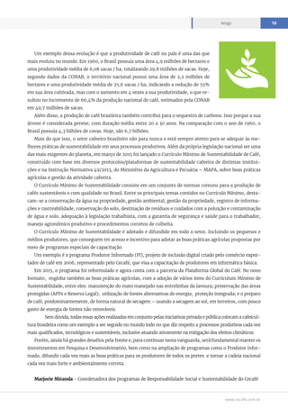 www.cecafe.com.br
Artigo 16
Um exemplo dessa evolução é que a produtividade de café no país é uma das que
mais evoluiu no mundo. Em 1960, o Brasil possuía uma área 4,9 milhões de hectares e
uma produtividade média de 6,08 sacas / ha, totalizando 29,8 milhões de sacas. Hoje,
segundo dados da CONAB, o território nacional possui uma área de 2,2 milhões de
hectares e uma produtividade média de 25,6 sacas / ha, indicando a redução de 55%
em sua área cultivada, mas com o aumento em 4 vezes a sua produtividade, o que re-
sultou no incremento de 66,4% da produção nacional de café, estimados pela CONAB
em 49,7 milhões de sacas.
Além disso, a produção de café brasileira também contribui para o sequestro de carbono. Isso porque a sua
árvore é considerada perene, com duração média entre 20 a 30 anos. Na comparação com o ano de 1960, o
Brasil possuía 4,3 bilhões de covas. Hoje, são 6,7 bilhões.
Mais do que isso, o setor cafeeiro brasileiro não para nunca e está sempre atento para se adequar às me-
lhores práticas de sustentabilidade em seus processos produtivos. Além da própria legislação nacional ser uma
das mais exigentes do planeta, em março de 2015 foi lançado o Currículo Mínimo de Sustentabilidade de Café,
construído com base em diversos protocolos/plataformas de sustentabilidade cafeeira de distintas institui-
ções e na Instrução Normativa 49/2013, do Ministério da Agricultura e Pecuária – MAPA, sobre boas práticas
agrícolas e gestão da atividade cafeeira.
O Currículo Mínimo de Sustentabilidade consiste em um conjunto de normas comuns para a produção de
cafés sustentáveis e com qualidade no Brasil. Entre os principais temas contidos no Currículo Mínimo, desta-
cam-se a conservação da água na propriedade, gestão ambiental, gestão da propriedade, registro de informa-
ções e rastreabilidade, conservação do solo, destinação de resíduos e cuidados com a poluição e contaminação
de água e solo, adequação à legislação trabalhista, com a garantia de segurança e saúde para o trabalhador,
manejo agronômico produtivo e procedimentos corretos de colheita.
O Currículo Mínimo de Sustentabilidade é adotado e difundido em todo o setor. Incluindo os pequenos e
médios produtores, que conseguem ter acesso e incentivo para adotar as boas práticas agrícolas propostas por
meio de programas especiais de capacitação.
Um exemplo é o programa Produtor Informado (PI), projeto de inclusão digital criado pelo comércio expor-
tador de café em 2006, representado pelo Cecafé, que visa a capacitação de produtores em informática básica.
Em 2015, o programa foi reformulado e agora conta com a parceria da Plataforma Global do Café. No novo
formato, engloba também as boas práticas agrícolas, com a adoção de vários itens do Curriculum Mínimo de
Sustentabilidade, entre eles: manutenção do mato manejado nas entrelinhas da lavoura; preservação das áreas
protegidas (APPs e Reserva Legal); utilização de fontes alternativas de energia; proteção integrada; e o preparo
de café, predominantemente, de forma natural de secagem – usando a secagem ao sol, em terreiros, com pouco
gasto de energia de fontes não renováveis.
	 Sem dúvida, todas essas ações realizadas em conjunto pelas iniciativas privada e pública colocam a cafeicul-
tura brasileira como um exemplo a ser seguido no mundo todo no que diz respeito a processos produtivos cada vez
mais qualificados, tecnológicos e sustentáveis, inclusive atuando ativamente na mitigação dos efeitos climáticos.
Porém, ainda há grandes desafios pela frente e, para continuar nesta vanguarda, será fundamental manter os
investimentos em Pesquisa e Desenvolvimento, bem como na ampliação de programas como o Produtor Infor-
mado, difundir cada vez mais as boas práticas para os produtores de todos os portes e tornar a cadeia nacional
cada vez mais forte e ambientalmente correta.
Marjorie Miranda - Coordenadora dos programas de Responsabilidade Social e Sustentabilidade do Cecafé
 