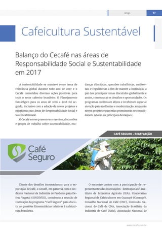 www.cecafe.com.br
Artigo 17
Cafeicultura Sustentável
Balanço do Cecafé nas áreas de
Responsabilidade Social e Sustentabilidade
em 2017
A sustentabilidade se manteve como tema de
relevância global durante todo ano de 2017 e o
Cecafé consolidou diversas ações positivas para
todo o setor cafeeiro brasileiro. O Planejamento
Estratégico para os anos de 2016 a 2018 foi se-
guido, inclusive com a adoção de novos projetos e
programas nas áreas de Responsabilidade Social e
Sustentabilidade.
O Cecafé esteve presente em eventos, discussões
e grupos de trabalho sobre sustentabilidade, mu-
danças climáticas, questões trabalhistas, ambien-
tais e regulatórias a fim de manter a instituição a
par dos principais temas discutidos globalmente e
assim, comensurar os desafios e oportunidades. Os
programas continuam ativos e receberam especial
atenção para melhorias e modernização, enquanto
novos projetos e parcerias promissoras se consoli-
daram. Abaixo os principais destaques:
Diante dos desafios internacionais para a ex-
portação de café, o Cecafé, em parceria com o Sin-
dicato Nacional da Indústria de Produtos para De-
fesa Vegetal (SINDIVEG), coordenou a reunião de
reativação do programa “Café Seguro” para discu-
tir as questões fitossanitárias relativas à cafeicul-
tura brasileira.
O encontro contou com a participação de re-
presentantes das instituições: Embrapa Café, Ins-
tituto de Economia Agrícola (IEA), Cooperativa
Regional de Cafeicultores em Guaxupé (Cooxupé),
Conselho Nacional do Café (CNC), Comissão Na-
cional do Café da CNA, Associação Brasileira da
Indústria de Café (Abic), Associação Nacional de
CAFÉ SEGURO - REATIVAÇÃO
 