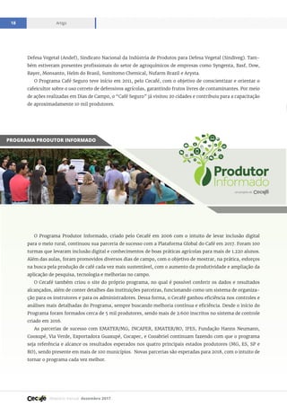 Relatório mensal dezembro 2017
Artigo18
Defesa Vegetal (Andef), Sindicato Nacional da Indústria de Produtos para Defesa Vegetal (Sindiveg). Tam-
bém estiveram presentes profissionais do setor de agroquímicos de empresas como Syngenta, Basf, Dow,
Bayer, Monsanto, Helm do Brasil, Sumitomo Chemical, Nufarm Brazil e Arysta.
O Programa Café Seguro teve início em 2011, pelo Cecafé, com o objetivo de conscientizar e orientar o
cafeicultor sobre o uso correto de defensivos agrícolas, garantindo frutos livres de contaminantes. Por meio
de ações realizadas em Dias de Campo, o “Café Seguro” já visitou 20 cidades e contribuiu para a capacitação
de aproximadamente 10 mil produtores.
PROGRAMA PRODUTOR INFORMADO
O Programa Produtor Informado, criado pelo Cecafé em 2006 com o intuito de levar inclusão digital
para o meio rural, continuou sua parceria de sucesso com a Plataforma Global do Café em 2017. Foram 100
turmas que levaram inclusão digital e conhecimentos de boas práticas agrícolas para mais de 1.220 alunos.
Além das aulas, foram promovidos diversos dias de campo, com o objetivo de mostrar, na prática, esforços
na busca pela produção de café cada vez mais sustentável, com o aumento da produtividade e ampliação da
aplicação de pesquisa, tecnologia e melhorias no campo.
O Cecafé também criou o site do próprio programa, no qual é possível conferir os dados e resultados
alcançados, além de conter detalhes das instituições parceiras, funcionando como um sistema de organiza-
ção para os instrutores e para os administradores. Dessa forma, o Cecafé ganhou eficiência nos controles e
análises mais detalhadas do Programa, sempre buscando melhoria contínua e eficiência. Desde o início do
Programa foram formados cerca de 5 mil produtores, sendo mais de 2.600 inscritos no sistema de controle
criado em 2016.
As parcerias de sucesso com EMATER/MG, INCAPER, EMATER/RO, IFES, Fundação Hanns Neumann,
Cooxupé, Via Verde, Exportadora Guaxupé, Cocapec, e Cooabriel continuam fazendo com que o programa
seja referência e alcance os resultados esperados nos quatro principais estados produtores (MG, ES, SP e
RO), sendo presente em mais de 100 municípios. Novas parcerias são esperadas para 2018, com o intuito de
tornar o programa cada vez melhor.
 