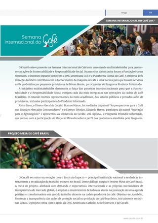 www.cecafe.com.br
Artigo 19
O Cecafé esteve presente na Semana Internacional do Café com um estande multistakeholder para promo-
ver as ações de Sustentabilidade e Responsabilidade Social. Os parceiros da iniciativa foram a Fundação Hanns
Neumann, o Instituto Inpacto junto com a ONG americana CSR e a Plataforma Global do Café. A empresa Três
Corações também contribuiu com o fornecimento da máquina de café e uma barista para que fossem servidos
cafés produzidos por pequenos produtores de Minas Gerais, participantes do Programa Produtor Informado.
A iniciativa multistakeholder demonstra a força das parceiras interinstitucionais para que a Susten-
tabilidade e a Responsabilidade Social estejam cada dia mais integradas nas operações da cadeia do café
brasileiro. O estande recebeu representantes do meio acadêmico, dos setores públicos e privados além de
produtores, inclusive participantes do Produtor Informado.
Além disso, o Diretor Geral do Cecafé, Marcos Matos, foi mediador do painel “As perspectivas para o Café
nos Grandes Mercados Consumidores” e o Diretor Técnico, Eduardo Heron, participou do painel “Inovação
para o Agronegócio” e apresentou as iniciativas do Cecafé, em especial, o Programa Produtor Informado,
que contou com a participação de Marjorie Miranda sobre o perfil dos produtores atendidos pelo Programa.
O Cecafé estreitou sua relação com o Instituto Inpacto – principal instituição nacional a se dedicar in-
teiramente a erradicação do trabalho escravo no Brasil. Desse diálogo surgiu o Projeto Mesa de Café Brasil.
A meta do projeto, alinhada com demanda e expectativas internacionais e as próprias necessidades de
transparência do mercado global, é ampliar o envolvimento de todos os atores na promoção de uma agenda
positiva e transformadora em prol do trabalho decente na cadeia produtiva do café. Objetiva-se, também,
fomentar a transparência das ações de proteção social na produção do café brasileiro, inicialmente em Mi-
nas Gerais. O projeto conta com o apoio da ONG Americana Catholic Relief Services e do Cecafé.
SEMANA INTERNACIONAL DO CAFÉ 2017
PROJETO MESA DE CAFÉ BRASIL
 