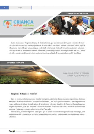 Relatório mensal dezembro 2017
Artigo20
Outro destaque é o Programa Criança do Café na Escola, que teve início em 2003, com o objetivo de mon-
tar Laboratórios Digitais, com equipamentos de informática e acesso à internet, contando com o suporte
educacional fornecido por uma pedagoga contratada pelo Cecafé. No total, foram instalados 137 Laborató-
rios Digitais em 95 municípios cafeeiros, além de 1,37 mil computadores (10 computadores por sala), sendo
116 deles com acesso à internet, com um investimento atualizado de aproximadamente R$ 9 milhões.
CRIANÇA DO CAFÉ NA ESCOLA
PROJETOS PARA 2018
Programa de Sucessão Familiar
Para os jovens, os temas sucessão familiar e empreendedorismo são de relevante importância. Segundo
a Empresa Brasileira de Pesquisa Agropecuária (Embrapa), até 2030 aproximadamente 40% dos produtores
rurais sairão da atividade. Somado a isso, de acordo com o Serviço Brasileiro de Apoio às Micro e Pequenas
Empresas (Sebrae), 70% das empresas familiares encerram suas atividades com a morte de seu fundador e
somente 5% das que restaram sobrevivem até a 3ª geração.
Diante disso, o desafio é propor ações para que os jovens visualizem as oportunidades no campo, com
qualidade de vida e renda como incentivo para que eles continuem a produzir café com qualidade e susten-
tabilidade.
PARA 2018, O CECAFÉ JÁ TEM UMA
SÉRIE DE AÇÕES PLANEJADAS:
 