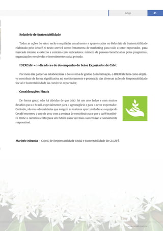 www.cecafe.com.br
Artigo 21
Marjorie Miranda – Coord. de Responsabilidade Social e Sustentabilidade do CECAFÉ
Relatório de Sustentabilidade
Todas as ações do setor serão compiladas anualmente e apresentados no Relatório de Sustentabilidade
elaborado pelo Cecafé. O texto servirá como ferramenta de marketing para todo o setor exportador, para
mercado interno e externo e contará com indicadores: número de pessoas beneficiadas pelos programas;
organizações envolvidas e investimento social privado.
IDEXCafé – indicadores de desempenho do Setor Exportador de Café:
Por meio das parcerias estabelecidas e do sistema de gestão da informação, o IDEXCafé tem como objeti-
vo contribuir de forma significativa no monitoramento e promoção das diversas ações de Responsabilidade
Social e Sustentabilidade do comércio exportador;
Considerações Finais
De forma geral, não há dúvidas de que 2017 foi um ano árduo e com muitos
desafios para o Brasil, especialmente para o agronegócio e para o setor exportador.
Contudo, são nas adversidades que surgem as maiores oportunidades e a equipe do
Cecafé encerrou o ano de 2017 com a certeza de contribuir para que o café brasilei-
ro trilhe o caminho certo para um futuro cada vez mais sustentável e socialmente
responsável.
 