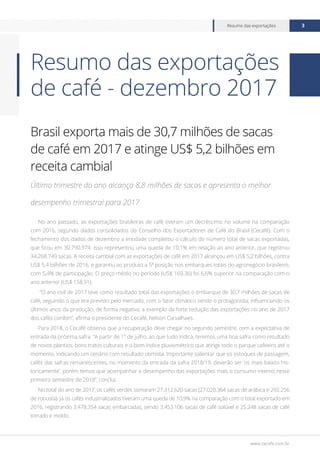 www.cecafe.com.br
Resumo das exportações 3
Brasil exporta mais de 30,7 milhões de sacas
de café em 2017 e atinge US$ 5,2 bilhões em
receita cambial
Último trimestre do ano alcança 8,8 milhões de sacas e apresenta o melhor
desempenho trimestral para 2017
No ano passado, as exportações brasileiras de café tiveram um decréscimo no volume na comparação
com 2016, segundo dados consolidados do Conselho dos Exportadores de Café do Brasil (Cecafé). Com o
fechamento dos dados de dezembro a entidade completou o cálculo do número total de sacas exportadas,
que ficou em 30.790.974. Isso representou uma queda de 10,1% em relação ao ano anterior, que registrou
34.268.749 sacas. A receita cambial com as exportações de café em 2017 alcançou em US$ 5,2 bilhões, contra
US$ 5,4 bilhões de 2016, e garantiu ao produto a 5ª posição nos embarques totais do agronegócio brasileiro,
com 5,4% de participação. O preço médio no período (US$ 169,36) foi 6,6% superior na comparação com o
ano anterior (US$ 158,91).
“O ano civil de 2017 teve como resultado total das exportações o embarque de 30,7 milhões de sacas de
café, seguindo o que era previsto pelo mercado, com o fator climático sendo o protagonista, influenciando os
últimos anos da produção, de forma negativa, a exemplo da forte redução das exportações no ano de 2017
dos cafés conilon”, afirma o presidente do Cecafé, Nelson Carvalhaes.
Para 2018, o Cecafé observa que a recuperação deve chegar no segundo semestre, com a expectativa de
entrada da próxima safra. “A partir de 1º de julho, ao que tudo indica, teremos uma boa safra como resultado
de novos plantios, bons tratos culturais e o bom índice pluviométrico que atinge todo o parque cafeeiro até o
momento, indicando um cenário com resultado otimista. Importante salientar que os estoques de passagem,
cafés das safras remanescentes, no momento da entrada da safra 2018/19, deverão ser ‘os mais baixos his-
toricamente’, porém temos que acompanhar o desempenho das exportações mais o consumo interno neste
primeiro semestre de 2018”, conclui.
No total do ano de 2017, os cafés verdes somaram 27.312.620 sacas (27.020.364 sacas de arábica e 292.256
de robusta). Já os cafés industrializados tiveram uma queda de 10,9% na comparação com o total exportado em
2016, registrando 3.478.354 sacas embarcadas, sendo 3.453.106 sacas de café solúvel e 25.248 sacas de café
torrado e moído.
Resumo das exportações
de café - dezembro 2017
 