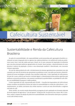 Relatório mensal janeiro 2018
Artigo 14
Cafeicultura Sustentável
Sustentabilidade e Renda da Cafeicultura
Brasileira
As ações de sustentabilidade e de responsabilidade social promovidas pelo agronegócio brasileiro re-
sultaram na maior integração entre os agentes das cadeias produtivas e na melhoria de renda aos produ-
tores rurais. Essa é uma das razões para que o Brasil, em 50 anos, passasse de importador de alimentos
para uma das principais potências agropecuárias do mundo. Nesse período, o desenvolvimento do setor
permitiu à maioria da população o acesso a uma alimentação saudável e diversificada, com crescentes
volumes exportados.
No caso da cadeia produtiva do café, o fortalecimento de sistemas agroindustriais sustentáveis tem sido
constante, por meio de iniciativas que aproximam os produtores rurais, com ações que buscam o desenvol-
vimento de novas tecnologias e inovação. Para contribuir ainda mais, o setor exportador de café promove,
há mais de 15 anos, práticas que buscam a inclusão digital e a disseminação de boas práticas agrícolas para
melhorar os processos produtivos, com aumento considerável na produtividade, na qualidade do café colhi-
do e na rentabilidade do pequeno e médio produtor.
O setor exportador de café, representado pelo CECAFÉ – Conselho dos Exportadores de Café do Brasil,
sempre acreditou nos benefícios diretos das ações de sustentabilidade na renda dos cafeicultores e, con-
sequentemente, no sólido crescimento das vendas externas e acesso aos mais diversificados e exigentes
mercados de café.
Nesse sentido, um recente estudo desenvolvido no programa de pós-graduação em Economia Aplicada
da Escola Superior de Agricultura “Luiz de Queiroz” (Esalq) da USP, em parceria com o Senar-MG e o Ima-
flora, avaliou o impacto da adoção de práticas de sustentabilidade como alternativa viável para os produto-
res de café de Minas Gerais.
 