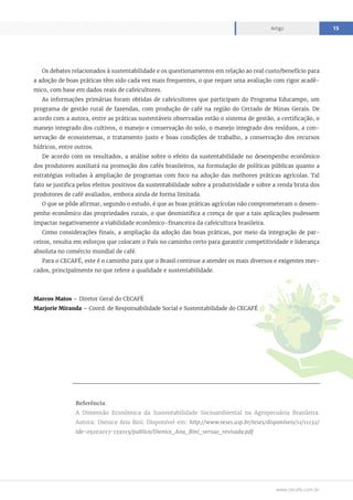 www.cecafe.com.br
Artigo 15
Os debates relacionados à sustentabilidade e os questionamentos em relação ao real custo/benefício para
a adoção de boas práticas têm sido cada vez mais frequentes, o que requer uma avaliação com rigor acadê-
mico, com base em dados reais de cafeicultores.
As informações primárias foram obtidas de cafeicultores que participam do Programa Educampo, um
programa de gestão rural de fazendas, com produção de café na região do Cerrado de Minas Gerais. De
acordo com a autora, entre as práticas sustentáveis observadas estão o sistema de gestão, a certificação, o
manejo integrado dos cultivos, o manejo e conservação do solo, o manejo integrado dos resíduos, a con-
servação de ecossistemas, o tratamento justo e boas condições de trabalho, a conservação dos recursos
hídricos, entre outros.
De acordo com os resultados, a análise sobre o efeito da sustentabilidade no desempenho econômico
dos produtores auxiliará na promoção dos cafés brasileiros, na formulação de políticas públicas quanto a
estratégias voltadas à ampliação de programas com foco na adoção das melhores práticas agrícolas. Tal
fato se justifica pelos efeitos positivos da sustentabilidade sobre a produtividade e sobre a renda bruta dos
produtores de café avaliados, embora ainda de forma limitada.
O que se pôde afirmar, segundo o estudo, é que as boas práticas agrícolas não comprometeram o desem-
penho econômico das propriedades rurais, o que desmistifica a crença de que a tais aplicações pudessem
impactar negativamente a viabilidade econômico-financeira da cafeicultura brasileira.
Como considerações finais, a ampliação da adoção das boas práticas, por meio da integração de par-
ceiros, resulta em esforços que colocam o País no caminho certo para garantir competitividade e liderança
absoluta no comércio mundial de café.
Para o CECAFÉ, este é o caminho para que o Brasil continue a atender os mais diversos e exigentes mer-
cados, principalmente no que refere a qualidade e sustentabilidade.
Marcos Matos – Diretor Geral do CECAFÉ
Marjorie Miranda – Coord. de Responsabilidade Social e Sustentabilidade do CECAFÉ
Referência:
A Dimensão Econômica da Sustentabilidade Socioambiental na Agropecuária Brasileira.
Autora: Dienice Ana Bini. Disponível em: http://www.teses.usp.br/teses/disponiveis/11/11132/
tde-05102017-133015/publico/Dienice_Ana_Bini_versao_revisada.pdf
 