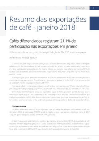 www.cecafe.com.br
Resumo das exportações 3
Cafés diferenciados registram 21,1% de
participação nas exportações em janeiro
Volume total de sacas exportadas no período foi de 524.851, enquanto preço
médio ficou em US$ 189,39
O começo de 2018 chegou com recuperação para os cafés diferenciados. Segundo o relatório divulgado
pelo Conselho dos Exportadores de Café do Brasil (Cecafé), em janeiro, os cafés diferenciados registraram
21,1% de participação nas exportações. No mesmo mês do ano passado, esse volume representou 14,9%. O
total de sacas exportadas dos cafés diferenciados no período foi de 524.851, enquanto o preço médio ficou
em US$ 189,39.
Já as exportações gerais apresentaram um recuo de 5,9%, no primeiro mês de 2018, na comparação com o
mesmo período do ano passado. O total de sacas exportadas no período foi de 2.490.023, com receita cambial
de US$ 400,9 milhões e o preço médio em US$ 161,01.
Entre as variedades embarcadas, em janeiro, o café arábica correspondeu por 93% do volume total de ex-
portações (2.316.280 sacas), seguido pelo solúvel com 6,5% (160.766 sacas) e robusta com 0,5% (11.320 sacas).
“O resultado deste começo de ano já era esperado e segue de forma geral sem grande alteração para o
mercado de exportação de café. Acreditamos que o ritmo seguirá mais lento até a entrada da nova safra, que
trará uma expectativa melhor. Além disso, o volume de chuva tem sido alto, o que favorece a produção. Se o fa-
tor climático permanecer desta forma, será muito positivo”, afirma o presidente do Cecafé, Nelson Carvalhaes.
Principais destinos
Em janeiro, a Alemanha passou a ocupar o primeiro lugar no ranking dos principais consumidores do café bra-
sileiro, com 20,6% de participação (513.070 sacas). Os Estados Unidos – que liderava a lista desde março de 2017
– seguem agora na segunda posição, com 17,9% (444.726 sacas).
Ainda tem destaque o Japão na terceira posição e que registrou um aumento de 10,51% de exportação do café
brasileiro, com 8,8% de participação (218.817 sacas). O resultado é positivo para o Brasil, pois demonstra a capaci-
dade do País em atender um mercado de alta qualidade e estratégico, afinal, a taxa de crescimento médio na região
foi de 4,5%, no período de 2012 a 2017, segundo dados da Organização Internacional do Café (OIC).
Resumo das exportações
de café - janeiro 2018
 
