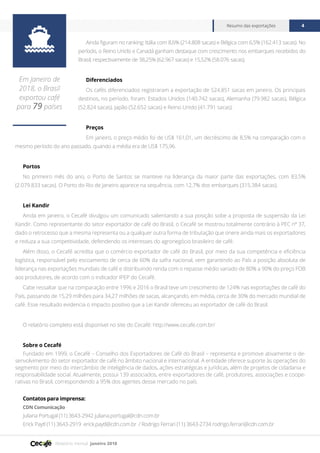 Relatório mensal janeiro 2018
Resumo das exportações 4
Ainda figuram no ranking: Itália com 8,6% (214.808 sacas) e Bélgica com 6,5% (162.413 sacas). No
período, o Reino Unido e Canadá ganham destaque com crescimento nos embarques recebidos do
Brasil, respectivamente de 38,25% (62.967 sacas) e 15,52% (58.076 sacas).
Diferenciados
Os cafés diferenciados registraram a exportação de 524.851 sacas em janeiro. Os principais
destinos, no período, foram: Estados Unidos (140.742 sacas), Alemanha (79.982 sacas), Bélgica
(52.824 sacas), Japão (52.652 sacas) e Reino Unido (41.791 sacas).
Preços
Em janeiro, o preço médio foi de US$ 161,01, um decréscimo de 8,5% na comparação com o
mesmo período do ano passado, quando a média era de US$ 175,96.
Portos
No primeiro mês do ano, o Porto de Santos se manteve na liderança da maior parte das exportações, com 83,5%
(2.079.833 sacas). O Porto do Rio de Janeiro aparece na sequência, com 12,7% dos embarques (315.384 sacas).
Lei Kandir
Ainda em janeiro, o Cecafé divulgou um comunicado salientando a sua posição sobe a proposta de suspensão da Lei
Kandir. Como representante do setor exportador de café do Brasil, o Cecafé se mostrou totalmente contrário à PEC nº 37,
dado o retrocesso que a mesma representa ou a qualquer outra forma de tributação que onere ainda mais os exportadores
e reduza a sua competitividade, defendendo os interesses do agronegócio brasileiro de café.
Além disso, o Cecafé acredita que o comércio exportador de café do Brasil, por meio da sua competência e eficiência
logística, responsável pelo escoamento de cerca de 60% da safra nacional, vem garantindo ao País a posição absoluta de
liderança nas exportações mundiais de café e distribuindo renda com o repasse médio variado de 80% a 90% do preço FOB
aos produtores, de acordo com o indicador IPEP do Cecafé.
Cabe ressaltar que na comparação entre 1996 e 2016 o Brasil teve um crescimento de 124% nas exportações de café do
País, passando de 15,29 milhões para 34,27 milhões de sacas, alcançando, em média, cerca de 30% do mercado mundial de
café. Esse resultado evidencia o impacto positivo que a Lei Kandir ofereceu ao exportador de café do Brasil.
O relatório completo está disponível no site do Cecafé: http://www.cecafe.com.br/
Sobre o Cecafé
Fundado em 1999, o Cecafé – Conselho dos Exportadores de Café do Brasil – representa e promove ativamente o de-
senvolvimento do setor exportador de café no âmbito nacional e internacional. A entidade oferece suporte às operações do
segmento por meio do intercâmbio de inteligência de dados, ações estratégicas e jurídicas, além de projetos de cidadania e
responsabilidade social. Atualmente, possui 139 associados, entre exportadores de café, produtores, associações e coope-
rativas no Brasil, correspondendo a 95% dos agentes desse mercado no país.
Contatos para imprensa:
CDN Comunicação
Juliana Portugal (11) 3643-2942 juliana.portugal@cdn.com.br
Erick Paytl (11) 3643-2919 erick.paytl@cdn.com.br / Rodrigo Ferrari (11) 3643-2734 rodrigo.ferrari@cdn.com.br

Em Janeiro de
2018, o Brasil
exportou café
para 79 países
 