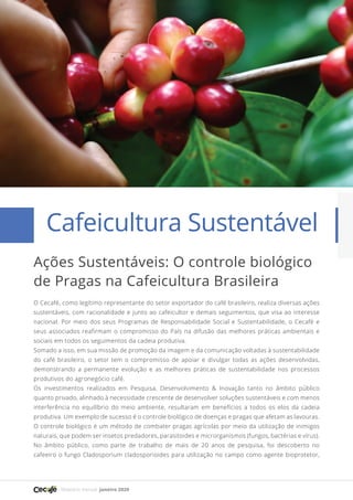 Relatório mensal janeiro 2020
Artigo 16
O Cecafé, como legítimo representante do setor exportador do café brasileiro, realiza diversas ações
sustentáveis, com racionalidade e junto ao cafeicultor e demais seguimentos, que visa ao interesse
nacional. Por meio dos seus Programas de Responsabilidade Social e Sustentabilidade, o Cecafé e
seus associados reafirmam o compromisso do País na difusão das melhores práticas ambientais e
sociais em todos os seguimentos da cadeia produtiva.
Somado a isso, em sua missão de promoção da imagem e da comunicação voltadas à sustentabilidade
do café brasileiro, o setor tem o compromisso de apoiar e divulgar todas as ações desenvolvidas,
demonstrando a permanente evolução e as melhores práticas de sustentabilidade nos processos
produtivos do agronegócio café.
Os investimentos realizados em Pesquisa, Desenvolvimento & Inovação tanto no âmbito público
quanto privado, alinhado à necessidade crescente de desenvolver soluções sustentáveis e com menos
interferência no equilíbrio do meio ambiente, resultaram em benefícios a todos os elos da cadeia
produtiva. Um exemplo de sucesso é o controle biológico de doenças e pragas que afetam as lavouras.
O controle biológico é um método de combater pragas agrícolas por meio da utilização de inimigos
naturais, que podem ser insetos predadores, parasitoides e microrganismos (fungos, bactérias e vírus).
No âmbito público, como parte de trabalho de mais de 20 anos de pesquisa, foi descoberto no
cafeeiro o fungo Cladosporium cladosporioides para utilização no campo como agente bioprotetor,
16
Cafeicultura Sustentável
Ações Sustentáveis: O controle biológico
de Pragas na Cafeicultura Brasileira
 