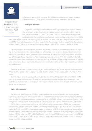 Relatório mensal janeiro 2020
Resumo das exportações 4

No período de
Janeiro de 2020,
o Brasil exportou
café para 128
países
influenciar o aumento do consumo do café brasileiro nos demais países asiáticos,
principalmente na China”, afirma Nelson Carvalhaes, presidente do Cecafé.
Principais destinos
Em janeiro, o balanço das exportações mostra que os Estados Unidos e a Alema-
nha continuam sendo os países que mais consomem café brasileiro. Eles importa-
ram, respectivamente, 617,9 mil e 617,1 mil sacas (19,2% das exportações no mês
para cada país). Na sequência, os países que mais importaram o produto foram Itália,
com 259,6 mil sacas (8,1% das exportações); Japão, com 192,9 mil sacas (6%); Bélgica, com 150,1 mil sa-
cas (4,7%); Federação Russa, com 121,3 mil sacas (3,8%); Turquia, com 94,3 mil sacas (2,9%); Canadá, com
83,4 mil sacas (2,6%); Suécia, com 76,7 mil sacas (2,4%); e Coréia do Sul, com 67,5 mil sacas (2,1%).
Desses principais destinos de café brasileiro, a Suécia e a Federação Russa se destacaram por regis-
trar os maiores crescimentos na importação de café comparando-se janeiro deste ano com o mesmo
mês do ano passado. A Suécia apresentou crescimento de 96,5% na importação do produto, enquanto
que a Federação Russa importou 64,7% a mais comparado a janeiro de 2019. Coreia do Sul e Canadá
também apresentaram crescimento no consumo de café, de 14,9% e 11,8%, respectivamente, na mesma
base comparativa. Esta é a primeira vez que a Correio do Sul entra no rol dos 10 principais importadores
de café brasileiro.
Também se destacam no mês as exportações para os países do BRICS, que registraram aumento de
79% (165,8 mil sacas), Leste Europeu, +55,4% (180,9 mil sacas) e Países Árabes, com +29,1% (121,7 mil
sacas).
Os embarques para os países produtores, por sua vez, também registraram crescimento, de 24,4%,
com 120,4 mil sacas embarcadas no mês, destacando-se as compras de café verde do México e da
Colômbia, que resultaram na participação entre os produtores, importadores do café verde, de 52,5% e
34,1%, respectivamente.
Cafés diferenciados
Em janeiro, o Brasil exportou 628,9 mil sacas de cafés diferenciados (aqueles que têm qualidade
superior ou algum tipo de certificado de práticas sustentáveis) que representaram 19,5% do total embar-
cado no mês. A receita cambial dessa modalidade foi de US$ 108,2 milhões, correspondendo a 24,7% do
total gerado com os valores da exportação de café, enquanto que o preço médio ficou em US$ 172,09.
Os 10 maiores países importadores de cafés diferenciados representaram 73,9% dos embarques
com diferenciação em janeiro. Os Estados Unidos seguem sendo o país que mais recebe cafés diferen-
ciados do Brasil, com 115,1 mil sacas exportadas (equivalente a 18,3% de participação nas exportações
da modalidade). A Alemanha ficou em segundo lugar, com 69,1 mil sacas (11%), seguida pelo Japão, com
65,9 mil (10,5%), Itália, com 50,9 mil (8,1%), Bélgica, com 49,8 mil (7,9%), Reino Unido, com 25,9 mil (4,1%),
Suécia, com 23,4 mil (3,7%), Coreia do Sul, com 22,5 mil (3,6%), Canadá, com 22,4 mil (3,6%) e Federação
Russa, com 19,9 mil sacas (3,2%).
 