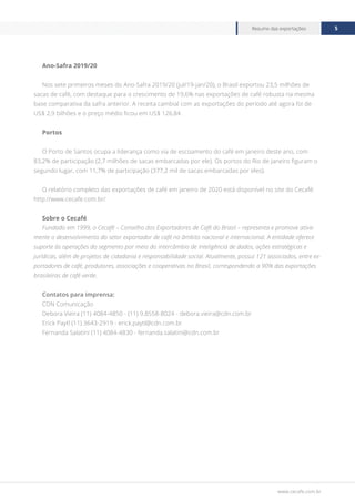 www.cecafe.com.br
Resumo das exportações 5
Ano-Safra 2019/20
Nos sete primeiros meses do Ano-Safra 2019/20 (jul/19-jan/20), o Brasil exportou 23,5 milhões de
sacas de café, com destaque para o crescimento de 19,6% nas exportações de café robusta na mesma
base comparativa da safra anterior. A receita cambial com as exportações do período até agora foi de
US$ 2,9 bilhões e o preço médio ficou em US$ 126,84.
Portos
O Porto de Santos ocupa a liderança como via de escoamento do café em janeiro deste ano, com
83,2% de participação (2,7 milhões de sacas embarcadas por ele). Os portos do Rio de Janeiro figuram o
segundo lugar, com 11,7% de participação (377,2 mil de sacas embarcadas por eles).
O relatório completo das exportações de café em janeiro de 2020 está disponível no site do Cecafé:
http://www.cecafe.com.br/.
Sobre o Cecafé
Fundado em 1999, o Cecafé – Conselho dos Exportadores de Café do Brasil – representa e promove ativa-
mente o desenvolvimento do setor exportador de café no âmbito nacional e internacional. A entidade oferece
suporte às operações do segmento por meio do intercâmbio de inteligência de dados, ações estratégicas e
jurídicas, além de projetos de cidadania e responsabilidade social. Atualmente, possui 121 associados, entre ex-
portadores de café, produtores, associações e cooperativas no Brasil, correspondendo a 90% das exportações
brasileiras de café verde.
Contatos para imprensa:
CDN Comunicação
Debora Vieira (11) 4084-4850 - (11) 9.8558-8024 - debora.vieira@cdn.com.br
Erick Paytl (11) 3643-2919 - erick.paytl@cdn.com.br
Fernanda Salatini (11) 4084-4830 - fernanda.salatini@cdn.com.br
 