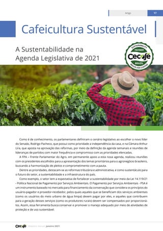 Relatório mensal janeiro 2021
Artigo 17
Como é de conhecimento, os parlamentares definiram o cenário legislativo ao escolher o novo líder
do Senado, Rodrigo Pacheco, que possui como prioridade a independência da casa, e na Câmara Arthur
Lira, que aposta na aprovação das reformas, por meio da definição da agenda semanais e reuniões de
lideranças de partidos com maior frequência e compromisso com as prioridades elencadas.
A FPA – Frente Parlamentar do Agro, em permanente apoio a esta nova agenda, realizou reuniões
com os presidentes escolhidos para a apresentação dos temas prioritários para o agronegócio brasileiro,
buscando a harmonização de pleitos e comprometimento com a pauta.
Dentre as prioridades, destacam-se as reformas tributária e administrativa, e como sustentáculo para
o futuro do setor, a sustentabilidade e a infraestrutura do país.
Como exemplo, o setor tem a expectativa de fortalecer a sustentabilidade por meio da Lei 14.119/21
- Política Nacional de Pagamento por Serviços Ambientais. O Pagamento por Serviços Ambientais - PSA é
um instrumento baseado no mercado para financiamento da conservação que considera os princípios do
usuário-pagador e provedor-recebedor, pelos quais aqueles que se beneficiam dos serviços ambientais
(como os usuários do meio urbano de água limpa) devem pagar por eles, e aqueles que contribuem
para a geração desses serviços (como os produtores rurais) devem ser compensados por proporcioná-
los. Assim, essa ferramenta busca conservar e promover o manejo adequado por meio de atividades de
proteção e de uso sustentável.
A Sustentabilidade na
Agenda Legislativa de 2021
Cafeicultura Sustentável
Artigo 17
 