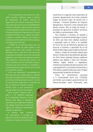 www.cecafe.com.br
Artigo 18
A Lei recentemente sancionada com vetos
define conceitos, objetivos, ações e critérios
de implantação da Política Nacional de
Pagamentos por Serviços Ambientais (PNPSA)
paraaaplicaçãoderecursoseapossibilidadede
incentivos tributários adicionais que busquem
a sustentabilidade ambiental. Ela também cria
o Programa Federal de Pagamento por Serviços
Ambientais (PFPSA), com o objetivo de efetivar
a política no âmbito federal, sem impedir a
existência e continuidade de iniciativas públicas
e privadas supranacionais.
A PNPSA dá as diretrizes gerais para os
projetos no âmbito do poder público, e em
alguma parte pelo setor privado, ao trazer
definições como o que são os PSA, quem são
os possíveis provedores, quem são os possíveis
pagadores. Isso confere mais segurança jurídica
aos programas e, nesse primeiro ponto, a Lei
é bem sucedida, pois traz definições amplas o
suficiente para não restringir ou inviabilizar a
multiplicidade de projetos de PSA que já estão
em andamento no país.
A FPA está analisando a possibilidade de
derrubada de vetos, destacando-se a questão
dacriaçãodoCadastroNacionaldePagamentos
por Serviços Ambientais (veto nos arts. 13 e 16),
no qual estariam registrados os contratos de
PSA no âmbito do Programa Federal
(PFPSA), tanto os que envolveriam
agentes públicos quanto os privados.
Outra questão relevante para o
setor é o PL 3200/2015 (apensado
ao PL 6299/2002) referente a Lei do
Alimento Mais Seguro. A proposta é
importante para a agricultura brasileira,
pois objetiva modernizar o sistema de
registro dos defensivos fitossanitários
utilizados na agricultura.
O aparato legal brasileiro
não acompanhou a evolução da
agricultura. Ainda na década de 1960,
o Brasil era importador de alimentos.
Atualmente, é o segundo maior exportador de
produtos agropecuários do mundo, podendo
chegar ao primeiro lugar. De acordo com a
Embrapa – Empresa Brasileira de Pesquisa
Agropecuária, enquanto a área utilizada para
plantio cresceu 36% ao longo do tempo, a
produção da agricultura brasileira aumentou
em 268% e a produtividade, 169%.
Para fortalecer a iniciativa, foi lançada a
campanha “Lei do Alimento Mais Seguro” a partir
de 2018, que teve como objetivo esclarecer
a população sobre os mitos e as verdades
em torno do uso de defensivos agrícolas nas
lavouras e incentivar a aprovação da Lei do
Alimento Mais Seguro pelo Congresso Nacional.
Desde a criação da Comissão Especial para
discutir o Projeto de Lei dos defensivos agrícolas,
em 2016, foram realizadas diversas audiências
públicas para debater o texto com cientistas,
médicos, órgãos federais e reguladores,
membrosdasociedadeedosetorprodutivo.Com
a aprovação do PL na Comissão recentemente, a
FPA realizou a gestão política para que o Projeto
seja apreciado no plenário da Câmara.
Outra Lei recentemente aprovada
é a Conectividade Rural (Lei 172/2020),
permitindo que projetos governamentais de
telecomunicações sejam financiados pelo
Artigo 18
 