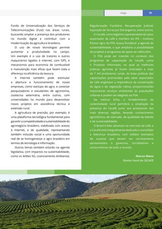 Relatório mensal janeiro 2021
Artigo 19
Fundo de Universalização dos Serviços de
Telecomunicações (Fust) nas áreas rurais,
buscando ampliar a presença dos produtores
no mundo digital e contribuir com a
modernização da agricultura brasileira.
O uso de novas tecnologias permite
aumentar a produtividade no campo.
Um exemplo é o uso de tratores e outros
maquinários ligados à internet, com GPS, e
mecanismos para economia de combustível
e manutenção mais eficaz que fazem toda a
diferença na eficiência da lavoura.
A internet também pode estimular
a abertura e funcionamento de novas
empresas, como startups do agro, e conectar
pesquisadores e estudantes de agronomia,
zootecnia veterinária, entre outros, com
universidades no mundo para desenvolver
novos projetos em assistência técnica e
extensão rural.
A agricultura de precisão, por exemplo, é
uma plataforma tecnológica fundamental para
garantiracompetitividadeesustentabilidadedo
agronegócio brasileiro, viabilizada com acesso
à Internet, e de qualidade, representando
também inclusão social e uma oportunidade
real de se homogeneizar o agro brasileiro em
termos de tecnologia e informação.
Outros temas também estarão na agenda
legislativa, com impactos na sustentabilidade,
como os leilões 5G, Licenciamento Ambiental,
Regularização Fundiária, Recuperação Judicial,
Aquisição de Terras por Estrangeiros, entre outros.
O Cecafé, como legítimo representante do setor
exportador de café e membro do IPA – Instituto
Pensar Agro da FPA, busca fortalecer a agenda da
sustentabilidade, o que ampliaria a possibilidade
de projetos e programas de apoio ao cafeicultor.
O PSA pode ser inserido no contexto dos
programas de capacitação do Cecafé, como
o Produtor Informado, no qual as melhores
práticas agrícolas já foram ensinadas a mais
de 7 mil produtores rurais. As boas práticas das
capacitações promovidas pelo setor exportador
de café englobam a importância da conservação
da água e da vegetação nativa, proporcionando
importantes serviços ambientais às populações
urbanas e podem ser elegíveis ao PSA.
Na mesma linha, o fortalecimento da
conectividade rural permitirá a ampliação da
presença do Cecafé junto aos produtores das
mais diversas regiões, levando conhecimento
agronômico, de mercado, de qualidade da bebida
e de sustentabilidade.
O Brasil é líder absoluto no mercado de café, e
o Cecafé está integralmente dedicado a consolidar
a liderança brasileira, com sólidos exemplos
de sucesso que devem ser corretamente
apresentados à governos, torrefadores e
consumidores de todo o mundo.
Marcos Matos
Diretor Geral do CECAFÉ
Artigo 19
 
