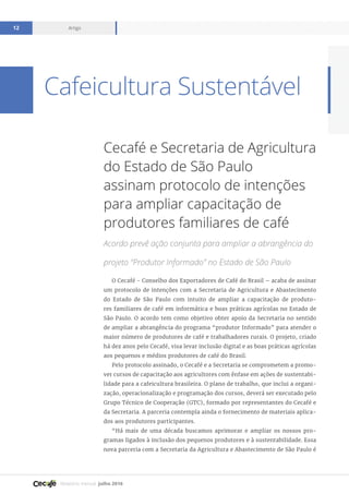 Relatório mensal julho 2016
Artigo12
Cafeicultura Sustentável
Cecafé e Secretaria de Agricultura
do Estado de São Paulo
assinam protocolo de intenções
para ampliar capacitação de
produtores familiares de café
Acordo prevê ação conjunta para ampliar a abrangência do
projeto “Produtor Informado” no Estado de São Paulo
O Cecafé - Conselho dos Exportadores de Café do Brasil – acaba de assinar
um protocolo de intenções com a Secretaria de Agricultura e Abastecimento
do Estado de São Paulo com intuito de ampliar a capacitação de produto-
res familiares de café em informática e boas práticas agrícolas no Estado de
São Paulo. O acordo tem como objetivo obter apoio da Secretaria no sentido
de ampliar a abrangência do programa “produtor Informado” para atender o
maior número de produtores de café e trabalhadores rurais. O projeto, criado
há dez anos pelo Cecafé, visa levar inclusão digital e as boas práticas agrícolas
aos pequenos e médios produtores de café do Brasil.
Pelo protocolo assinado, o Cecafé e a Secretaria se comprometem a promo-
ver cursos de capacitação aos agricultores com ênfase em ações de sustentabi-
lidade para a cafeicultura brasileira. O plano de trabalho, que inclui a organi-
zação, operacionalização e programação dos cursos, deverá ser executado pelo
Grupo Técnico de Cooperação (GTC), formado por representantes do Cecafé e
da Secretaria. A parceria contempla ainda o fornecimento de materiais aplica-
dos aos produtores participantes.
“Há mais de uma década buscamos aprimorar e ampliar os nossos pro-
gramas ligados à inclusão dos pequenos produtores e à sustentabilidade. Essa
nova parceria com a Secretaria da Agricultura e Abastecimento de São Paulo é
 