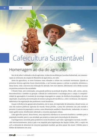 Relatório mensal julho 2017
Artigo14
Em 28 de julho é celebrado o dia do agricultor. A data foi escolhida por Juscelino Kubistchek, em comemo-
ração ao centenário da criação do Ministério da Agricultura, em 1960.
Antes da agricultura, os seres humanos eram nômades e viviam em constante movimento. Quando as
primeiras técnicas agrícolas foram desenvolvidas, o ser humano passou a cultivar os próprios alimentos e,
dessa forma, toda a estrutura da civilização foi alterada. Sem esse advento, dificilmente seria obtido sucesso
no processo evolutivo das sociedades.
O Brasil é hoje, sem contestação, uma grande potência na produção de grãos, fibras, café, carnes, açúcar,
biocombustíveis e também na geração e difusão de conhecimento e tecnologia para o campo. A competiti-
vidade do agronegócio é resultado da tecnologia empregada no campo; da eficiência da produção e do setor
exportador; da presença de instituições de ensino e pesquisa de excelência; e, deve-se destacar, do empreen-
dedorismo e da organização dos produtores rurais brasileiros.
Graças à eficiência da agropecuária brasileira, em 50 anos, de importador de alimentos o Brasil tornou-se
uma das maiores potências agrícolas do mundo. Nesse período, o preço dos alimentos caiu pela metade e
permitiu à maioria da população o acesso a uma alimentação saudável e diversificada, traduzindo-se como o
maior ganho social, beneficiando sobretudo a crescente população urbana.
Cada agricultor possui, dessa forma, uma expressiva relevância na economia brasileira e também para a
população mundial, pois é a sua atividade que propicia a maior parte da produção de alimentos.
O protagonismo assumido pelos produtores rurais brasileiros e por todo o agronegócio nacional, reconhe-
cido internacionalmente, levou o país a ser impelido pela Organização das Nações Unidas, ONU, a suprir em
40% a demanda de alimentos da crescente população mundial, que deve passar dos atuais 7 bilhões para 11
bilhões de habitantes em 2050.
Cafeicultura Sustentável
Homenagem ao dia do agricultor
 