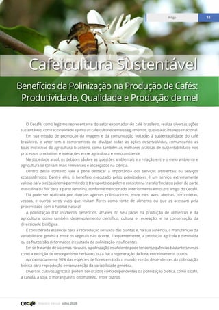 Relatório mensal julho 2020
Artigo 18
O Cecafé, como legítimo representante do setor exportador do café brasileiro, realiza diversas ações
sustentáveis, com racionalidade e junto ao cafeicultor e demais seguimentos, que visa ao interesse nacional.
Em sua missão de promoção da imagem e da comunicação voltadas à sustentabilidade do café
brasileiro, o setor tem o compromisso de divulgar todas as ações desenvolvidas, comunicando as
boas iniciativas da agricultura brasileira, como também as melhores práticas de sustentabilidade nos
processos produtivos e interações entre agricultura e meio ambiente.
Na sociedade atual, os debates såobre as questões ambientais e a relação entre o meio ambiente e
agricultura se tornam mais relevantes e alicerçados na ciência.
Dentro desse contexto vale a pena destacar a importância dos serviços ambientais ou serviços
ecossistêmicos. Dentre eles, o benefício executado pelos polinizadores é um serviço extremamente
valioso para o ecossistema permitindo o transporte de pólen e consiste na transferência do pólen da parte
masculina da flor para a parte feminina, conforme mencionado anteriormente em outro artigo do Cecafé.
Ela pode ser realizada por diversos agentes polinizadores, entre eles: aves, abelhas, borbo¬letas,
vespas, e outros seres vivos que visitam flores como fonte de alimento ou que as acessam pela
proximidade com o habitat natural.
A polinização traz inúmeros benefícios, através do seu papel na produção de alimentos e da
agricultura, como também desenvolvimento científico, cultura e recreação, e na conservação da
diversidade biológica.
É considerada essencial para a reprodução sexuada das plantas e, na sua ausência, a manutenção da
variabilidade genética entre os vegetais não ocorre. Frequentemente, a produção agrícola é diminuída
ou os frutos são deformados (resultado da polinização insuficiente).
Em se tratando de sistemas naturais, a polinização insuficiente pode ter consequências bastante severas
como a extinção de um organismo herbáceo, ou a fraca regeneração da flora, entre inúmeros outros.
Aproximadamente 90% das espécies de flores em todo o mundo es¬tão dependentes da polinização
biótica para reprodução e manutenção da variabilidade genética.
Diversos cultivos agrícolas podem ser citados como dependentes da polinização biótica, como o café,
a canola, a soja, o morangueiro, o tomateiro, entre outros.
Cafeicultura Sustentável
Benefícios da Polinização na Produção de Cafés:
Produtividade, Qualidade e Produção de mel
 