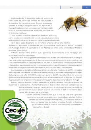 www.cecafe.com.br
Artigo 19
A polinização não é obrigatória, porém na presença de
polinizadores se observa-se aumento da produtividade e
da qualidade das culturas agrícolas. Segundo as pesquisas
aplicadas à interação dos polinizadores e a agricultura, os
frutos polinizados têm mais sementes, maior homogeneidade
de frutos, formato mais uniforme, maior valor nutritivo e vida
de prateleira mais longa.
O café brasileiro é reconhecidamente sustentável, no âmbito dos
pilares social, econômica e ambiental. Somado a isso, a cultura demonstra
ser possível conciliar produção agrícola e conservação da biodiversidade.
No dia 06 de agosto do corrente ano foi realizada uma Live sobre o tema, intitulada
“Mulheres no Agronegócio Sustentável por meio do Processo de Polinização com Abelhas”, promovido
pela Associação Brasileira de Exportadores de Mel (Abemel), que contou com a participação da Ministra da
Agricultura, Tereza Cristina.
A Ministra Tereza Cristina destacou que a polinização é um bioinsumo e que há espaços para
pesquisas e inovações neste assunto.
Algumas inciativas de produção de mel dentro de áreas cultivadas com café têm sido verificadas no país
e são observadas com olhares atentos de diversos consumidores e produtores. Há um potencial mercado
a ser desenvolvido, tanto do lado dos produtores, por meio da observação do aumento de produtividade
e da qualidade, quanto aos consumidores, pelas características organolépticas diferenciadas que podem
ser percebidas nos produtos melíferos entre eles os produtos como méis e seus derivados.
Segundo dados mencionados pela Mediadora, Andresa A. Berretta, Presidente da ABEMEL e fundadora
Startup Agrobee, para lavouras de café que receberam polinização assistida e inteligente promovida pela
startup Agrobee, na safra 2019/20200, registraram aumento de 20% na produtividade. Há também a
possibilidade de uma maior interação entre produtores de mel e cafeicultores, que podem, por exemplo,
alugar suas colmeias temporariamente aos agricultores, como já acontece com produtores de maçã.
Segundo dados do Relatório Temático sobre Polinização, Polinizadores e Produção de Alimento no
Brasil, fruto da parceria entre a Plataforma Brasileira de Biodiversidade e Serviços Ecossistêmicos e a
Rede Brasileira de Interações Planta-Polinizador, o estudo indicou que a intervenção de
polinizadores em cultivos de café favorece um aumento de 30% no rendimento desse
cultivo, além de trazer outros benefícios.
Estudos anteriores demonstraram que o fruto do café pode apresentar
aumento considerável no tamanho com a polinização por abelhas. Os frutos
visitados por abelhas apresentaram tamanho 1,22 vezes maior do que os
frutos nos quais a visita das abelhas foi isolada. Também foi detectado
que as abelhas melíferas foram os principais insetos polinizadores a
visitar as flores do café.
 