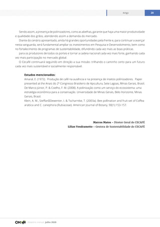 Relatório mensal julho 2020
Artigo 20
Sendo assim, a presença de polinizadores, como as abelhas, garante que haja uma maior produtividade
e qualidade dos grãos, atendendo assim a demanda do mercado.
Diante do cenário apresentado, ainda há grandes oportunidades pela frente e, para continuar a avançar
nesta vanguarda, será fundamental ampliar os investimentos em Pesquisa e Desenvolvimento, bem como
no fortalecimento de programas de sustentabilidade, difundindo cada vez mais as boas práticas
para os produtores de todos os portes e tornar a cadeia nacional cada vez mais forte, ganhando cada
vez mais participação no mercado global.
O Cecafé continuará seguindo em direção a sua missão: trilhando o caminho certo para um futuro
cada vez mais sustentável e socialmente responsável.
Estudos mencionados:
Amaral, E. (1972). Produção de café na ausência e na presença de insetos polinizadores. Paper
presented at the Anais do 2º Congresso Brasileiro de Apicultura, Sete Lagoas, Minas Gerais, Brasil.
De Marco Júnior, P. & Coelho, F. M. (2008). A polinização como um serviço do ecossistema: uma
estratégia econômica para a conservação. Universidade de Minas Gerais, Belo Horizonte, Minas
Gerais, Brasil.
Klein, A. M., Steffan‐Dewenter, I. & Tscharntke, T. (2003a). Bee pollination and fruit set of Coffea
arabica and C. canephora (Rubiaceae). American Journal of Botany, 90(1):153-157.
Marcos Matos - Diretor Geral do CECAFÉ
Lilian Vendrametto - Gestora de Sustentabilidade do CECAFÉ
 