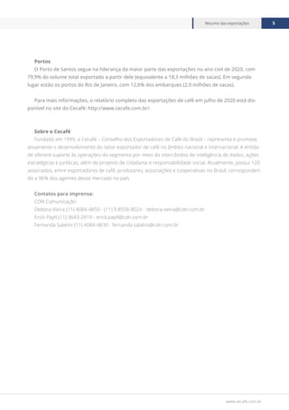 www.cecafe.com.br
Resumo das exportações 5
Portos
O Porto de Santos segue na liderança da maior parte das exportações no ano civil de 2020, com
79,9% do volume total exportado a partir dele (equivalente a 18,3 milhões de sacas). Em segundo
lugar estão os portos do Rio de Janeiro, com 12,6% dos embarques (2,9 milhões de sacas).
Para mais informações, o relatório completo das exportações de café em julho de 2020 está dis-
ponível no site do Cecafé: http://www.cecafe.com.br/.
Sobre o Cecafé
Fundado em 1999, o Cecafé – Conselho dos Exportadores de Café do Brasil – representa e promove
ativamente o desenvolvimento do setor exportador de café no âmbito nacional e internacional. A entida-
de oferece suporte às operações do segmento por meio do intercâmbio de inteligência de dados, ações
estratégicas e jurídicas, além de projetos de cidadania e responsabilidade social. Atualmente, possui 120
associados, entre exportadores de café, produtores, associações e cooperativas no Brasil, corresponden-
do a 96% dos agentes desse mercado no país.
Contatos para imprensa:
CDN Comunicação
Debora Vieira (11) 4084-4850 - (11) 9.8558-8024 - debora.vieira@cdn.com.br
Erick Paytl (11) 3643-2919 - erick.paytl@cdn.com.br
Fernanda Salatini (11) 4084-4830 - fernanda.salatini@cdn.com.br
 