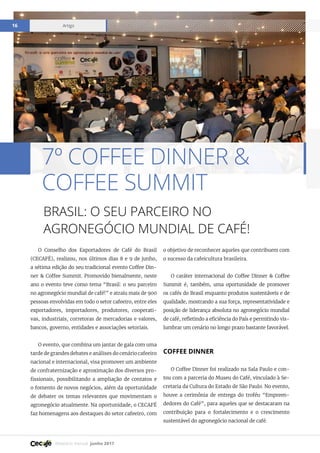 Relatório mensal junho 2017
Artigo16
O Conselho dos Exportadores de Café do Brasil
(CECAFÉ), realizou, nos últimos dias 8 e 9 de junho,
a sétima edição do seu tradicional evento Coffee Din-
ner & Coffee Summit. Promovido bienalmente, neste
ano o evento teve como tema “Brasil: o seu parceiro
no agronegócio mundial de café!” e atraiu mais de 900
pessoas envolvidas em todo o setor cafeeiro, entre eles
exportadores, importadores, produtores, cooperati-
vas, industriais, corretoras de mercadorias e valores,
bancos, governo, entidades e associações setoriais.
O evento, que combina um jantar de gala com uma
tarde de grandes debates e análises do cenário cafeeiro
nacional e internacional, visa promover um ambiente
de confraternização e aproximação dos diversos pro-
fissionais, possibilitando a ampliação de contatos e
o fomento de novos negócios, além da oportunidade
de debater os temas relevantes que movimentam o
agronegócio atualmente. Na oportunidade, o CECAFÉ
faz homenagens aos destaques do setor cafeeiro, com
o objetivo de reconhecer aqueles que contribuem com
o sucesso da cafeicultura brasileira.
O caráter internacional do Coffee Dinner & Coffee
Summit é, também, uma oportunidade de promover
os cafés do Brasil enquanto produtos sustentáveis e de
qualidade, mostrando a sua força, representatividade e
posição de liderança absoluta no agronegócio mundial
de café, refletindo a eficiência do País e permitindo vis-
lumbrar um cenário no longo prazo bastante favorável.
COFFEE DINNER
O Coffee Dinner foi realizado na Sala Paulo e con-
tou com a parceria do Museu do Café, vinculado à Se-
cretaria da Cultura do Estado de São Paulo. No evento,
houve a cerimônia de entrega do troféu “Empreen-
dedores do Café”, para aqueles que se destacaram na
contribuição para o fortalecimento e o crescimento
sustentável do agronegócio nacional de café.
7º COFFEE DINNER &
COFFEE SUMMIT
BRASIL: O SEU PARCEIRO NO
AGRONEGÓCIO MUNDIAL DE CAFÉ!
 
