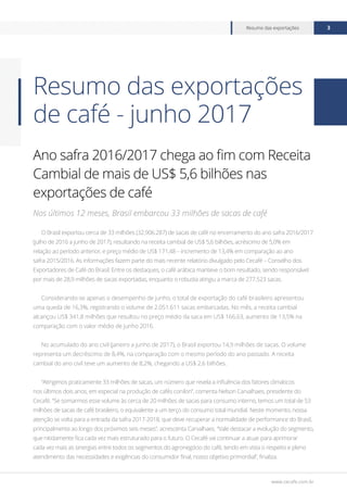 www.cecafe.com.br
Resumo das exportações 3
Ano safra 2016/2017 chega ao fim com Receita
Cambial de mais de US$ 5,6 bilhões nas
exportações de café
Nos últimos 12 meses, Brasil embarcou 33 milhões de sacas de café
O Brasil exportou cerca de 33 milhões (32.906.287) de sacas de café no encerramento do ano safra 2016/2017
(julho de 2016 a junho de 2017), resultando na receita cambial de US$ 5,6 bilhões, acréscimo de 5,0% em
relação ao período anterior, e preço médio de US$ 171,48 – incremento de 13,4% em comparação ao ano
safra 2015/2016. As informações fazem parte do mais recente relatório divulgado pelo Cecafé – Conselho dos
Exportadores de Café do Brasil. Entre os destaques, o café arábica manteve o bom resultado, sendo responsável
por mais de 28,9 milhões de sacas exportadas, enquanto o robusta atingiu a marca de 277.523 sacas.
Considerando-se apenas o desempenho de junho, o total de exportação do café brasileiro apresentou
uma queda de 16,3%, registrando o volume de 2.051.611 sacas embarcadas. No mês, a receita cambial
alcançou US$ 341,8 milhões que resultou no preço médio da saca em US$ 166,63, aumento de 13,5% na
comparação com o valor médio de junho 2016.
No acumulado do ano civil (janeiro a junho de 2017), o Brasil exportou 14,9 milhões de sacas. O volume
representa um decréscimo de 8,4%, na comparação com o mesmo período do ano passado. A receita
cambial do ano civil teve um aumento de 8,2%, chegando a US$ 2,6 bilhões.
“Atingimos praticamente 33 milhões de sacas, um número que revela a influência dos fatores climáticos
nos últimos dois anos, em especial na produção de cafés conilon”, comenta Nelson Carvalhaes, presidente do
Cecafé. “Se somarmos esse volume às cerca de 20 milhões de sacas para consumo interno, temos um total de 53
milhões de sacas de café brasileiro, o equivalente a um terço do consumo total mundial. Neste momento, nossa
atenção se volta para a entrada da safra 2017-2018, que deve recuperar a normalidade de performance do Brasil,
principalmente ao longo dos próximos seis meses”, acrescenta Carvalhaes. “Vale destacar a evolução do segmento,
que nitidamente fica cada vez mais estruturado para o futuro. O Cecafé vai continuar a atuar para aprimorar
cada vez mais as sinergias entre todos os segmentos do agronegócio do café, tendo em vista o respeito e pleno
atendimento das necessidades e exigências do consumidor final, nosso objetivo primordial”, finaliza.
Resumo das exportações
de café - junho 2017
 