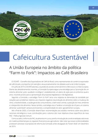 Relatório mensal maio 2020
Artigo 17
O CECAFÉ – Conselho dos Exportadores de Café do Brasil, como representantes do comércio exportador
de café do país, acompanha com atenção e atua proativamente nos debates acerca da União Europeia.
Em julho de 2019 o CECAFÉ abordou a questão do acordo comercial entre o Mercosul e a União Europeia.
Diante dos desdobramentos recentes, a Comissão Europeia segue uma estratégia para a “promoção de um
sistema alimentar justo, saudável e ecológico”, estabelecendo um plano de ação para os próximos quatro
anos, incluindo prazos para a apresentação de propostas legislativas e não-legislativas.
Segundo a Comissão, a estratégia “Farm to Fork” seria uma resposta às demandas da sociedade por
soluções para problemas relativos aos impactos negativos da produção de alimentos sobre a mudança do
clima, a biodiversidade, a saúde geral dos consumidores, o bem-estar animal, a poluição do meio ambiente
e o desperdício de alimentos. Nesse sentido, a estratégia visa a “acelerar a transição da UE para um sistema
alimentar sustentável”, sempre promovendo a competitividade do setor agroalimentar europeu.
Até o final de 2020, a Comissão deverá fazer recomendações aos estados membros sobre seus planos
nacionais estratégicos e suas contribuições para o alcance dos nove objetivos-chave específicos da nova
PAC - Política Agrícola Comum.
Como se sabe, a reforma da PAC, atualmente em curso, prevê a introdução de condicionalidades adicionais
em matéria ambiental para os repasses financeiros aos agricultores. Vale notar que essas condicionalidades
já estavam previstas na proposta de reforma da Comissão antes divulgação do “Green Deal”, em dezembro
de 2019.
17
Cafeicultura Sustentável
A União Europeia no âmbito da política
“Farm to Fork”: Impactos ao Café Brasileiro
 