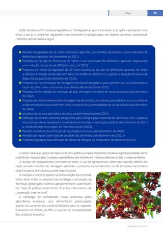 www.cecafe.com.br
Artigo 18
Estão listadas as 27 iniciativas legislativas e não-legislativas que a Comissão se propõe a apresentar com
vistas a tornar o ambiente regulatório mais favorável à transição para um sistema alimentar sustentável,
conforme apresentado a seguir:
Revisão da legislação da UE sobre defensivos agrícolas, para facilitar aprovação e comercialização de
defensivos orgânicos (até dezembro de 2021);
Proposta de revisão de diretiva da UE sobre o uso sustentável de defensivos agrícolas, objetivando
uma redução de uso de até 50% (até março de 2022);
Proposta de revisão da legislação da UE sobre estatísticas do uso de defensivos agrícolas, de modo
a reforçar a tomada de decisão com base em evidência científica e a superar a situação de lacuna de
dados (“data gaps”) (até dezembro de 2023);
Proposta de harmonização da rotulagem nutricional obrigatória, para permitir que os consumidores
façam escolhas mais conscientes e saudáveis (até dezembro de 2022);
Proposta de introdução de indicação de país de origem no rótulo de certos produtos (até dezembro
de 2022);
Proposta de um framework sobre rotulagem de alimentos sustentáveis, para habilitar os consumidores
a fazerem escolhas que levem em conta o critério da sustentabilidade de sua produção (até dezembro
de 2024);
Iniciativa da UE para agricultura de baixo carbono (setembro de 2021);
Definição de critérios mínimos obrigatórios para compra governamental de alimentos, com o objetivo
de promover dietas saudáveis e sustentáveis em escolas e instituições públicas (até setembro de 2021)
e revisão do regime europeu de merenda escolar (2023);
Revisão da política de promoção do agronegócio europeu (até dezembro de 2020);
Revisão das regras sobre data de validade dos alimentos (até dezembro de 2022); e
Proposta legislativa para definição de metas de redução do desperdício de alimentos (2023).
Cumpre notar que, apesar de tratar-se de uma política europeia, muitas das iniciativas legislativas listadas acima
poderão ter impactos para os países exportadores, por envolverem medidas aplicáveis à toda a cadeia produtiva.
A revisão dos regulamentos comunitários sobre o uso de agroquímicos, bem-estar animal, aditivos em
ração animal e normas de rotulagem aplicáveis a produtos comercializados na UE (inclusive importados)
exigirá especial atenção dos países exportadores.
A menção a terceiros países na comunicação da Comissão
indica estar entre os objetivos da estratégia a promoção da
“transição global para sistemas agroalimentares sustentáveis
por meio da política comercial da UE e dos instrumentos de
cooperação internacional”.
A estratégia foi considerada muito ambiciosa pelos
agricultores europeus, que demonstram preocupação
quanto ao aumento das condicionalidades para os repasses
financeiros no âmbito da PAC e à perda de competitividade
dos produtos europeus.
 