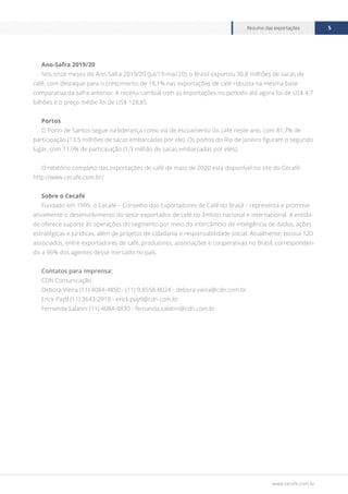 www.cecafe.com.br
Resumo das exportações 5
Ano-Safra 2019/20
Nos onze meses do Ano-Safra 2019/20 (jul/19-mai/20), o Brasil exportou 36,8 milhões de sacas de
café, com destaque para o crescimento de 18,1% nas exportações de café robusta na mesma base
comparativa da safra anterior. A receita cambial com as exportações no período até agora foi de US$ 4,7
bilhões e o preço médio foi de US$ 128,85.
Portos
O Porto de Santos segue na liderança como via de escoamento do café neste ano, com 81,7% de
participação (13,5 milhões de sacas embarcadas por ele). Os portos do Rio de Janeiro figuram o segundo
lugar, com 11,9% de participação (1,9 milhão de sacas embarcadas por eles).
O relatório completo das exportações de café de maio de 2020 está disponível no site do Cecafé:
http://www.cecafe.com.br/.
Sobre o Cecafé
Fundado em 1999, o Cecafé – Conselho dos Exportadores de Café do Brasil – representa e promove
ativamente o desenvolvimento do setor exportador de café no âmbito nacional e internacional. A entida-
de oferece suporte às operações do segmento por meio do intercâmbio de inteligência de dados, ações
estratégicas e jurídicas, além de projetos de cidadania e responsabilidade social. Atualmente, possui 120
associados, entre exportadores de café, produtores, associações e cooperativas no Brasil, corresponden-
do a 96% dos agentes desse mercado no país.
Contatos para imprensa:
CDN Comunicação
Debora Vieira (11) 4084-4850 - (11) 9.8558-8024 - debora.vieira@cdn.com.br
Erick Paytl (11) 3643-2919 - erick.paytl@cdn.com.br
Fernanda Salatini (11) 4084-4830 - fernanda.salatini@cdn.com.br
 