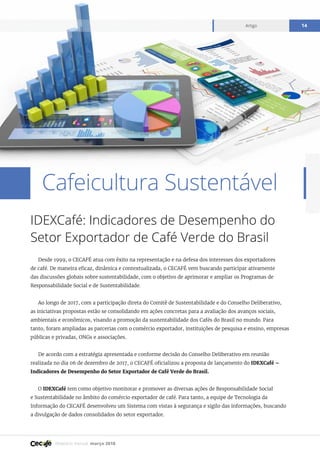 Relatório mensal março 2018
Artigo 14
Cafeicultura Sustentável
IDEXCafé: Indicadores de Desempenho do
Setor Exportador de Café Verde do Brasil
Desde 1999, o CECAFÉ atua com êxito na representação e na defesa dos interesses dos exportadores
de café. De maneira eficaz, dinâmica e contextualizada, o CECAFÉ vem buscando participar ativamente
das discussões globais sobre sustentabilidade, com o objetivo de aprimorar e ampliar os Programas de
Responsabilidade Social e de Sustentabilidade.
Ao longo de 2017, com a participação direta do Comitê de Sustentabilidade e do Conselho Deliberativo,
as iniciativas propostas estão se consolidando em ações concretas para a avaliação dos avanços sociais,
ambientais e econômicos, visando a promoção da sustentabilidade dos Cafés do Brasil no mundo. Para
tanto, foram ampliadas as parcerias com o comércio exportador, instituições de pesquisa e ensino, empresas
públicas e privadas, ONGs e associações.
De acordo com a estratégia apresentada e conforme decisão do Conselho Deliberativo em reunião
realizada no dia 06 de dezembro de 2017, o CECAFÉ oficializou a proposta de lançamento do IDEXCafé –
Indicadores de Desempenho do Setor Exportador de Café Verde do Brasil.
O IDEXCafé tem como objetivo monitorar e promover as diversas ações de Responsabilidade Social
e Sustentabilidade no âmbito do comércio exportador de café. Para tanto, a equipe de Tecnologia da
Informação do CECAFÉ desenvolveu um Sistema com vistas à segurança e sigilo das informações, buscando
a divulgação de dados consolidados do setor exportador.
 