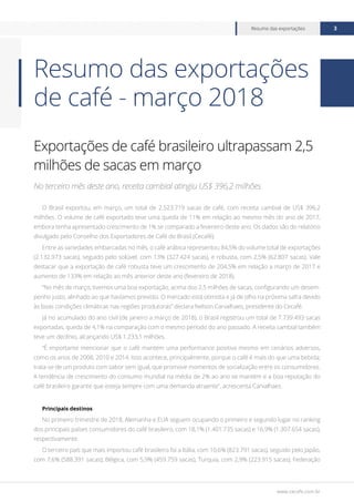 www.cecafe.com.br
Resumo das exportações 3
Exportações de café brasileiro ultrapassam 2,5
milhões de sacas em março
No terceiro mês deste ano, receita cambial atingiu US$ 396,2 milhões
O Brasil exportou, em março, um total de 2.523.719 sacas de café, com receita cambial de US$ 396,2
milhões. O volume de café exportado teve uma queda de 11% em relação ao mesmo mês do ano de 2017,
embora tenha apresentado crescimento de 1% se comparado a fevereiro deste ano. Os dados são do relatório
divulgado pelo Conselho dos Exportadores de Café do Brasil (Cecafé).
Entre as variedades embarcadas no mês, o café arábica representou 84,5% do volume total de exportações
(2.132.973 sacas), seguido pelo solúvel, com 13% (327.424 sacas), e robusta, com 2,5% (62.807 sacas). Vale
destacar que a exportação de café robusta teve um crescimento de 204,5% em relação a março de 2017 e
aumento de 133% em relação ao mês anterior deste ano (fevereiro de 2018).
“No mês de março, tivemos uma boa exportação, acima dos 2,5 milhões de sacas, configurando um desem-
penho justo, alinhado ao que havíamos previsto. O mercado está otimista e já de olho na próxima safra devido
às boas condições climáticas nas regiões produtoras” declara Nelson Carvalhaes, presidente do Cecafé.
Já no acumulado do ano civil (de janeiro a março de 2018), o Brasil registrou um total de 7.739.493 sacas
exportadas, queda de 4,1% na comparação com o mesmo período do ano passado. A receita cambial também
teve um declínio, alcançando US$ 1.233,1 milhões.
“É importante mencionar que o café mantém uma performance positiva mesmo em cenários adversos,
como os anos de 2008, 2010 e 2014. Isso acontece, principalmente, porque o café é mais do que uma bebida;
trata-se de um produto com sabor sem igual, que promove momentos de socialização entre os consumidores.
A tendência de crescimento do consumo mundial na média de 2% ao ano se mantém e a boa reputação do
café brasileiro garante que esteja sempre com uma demanda atraente”, acrescenta Carvalhaes.
Principais destinos
No primeiro trimestre de 2018, Alemanha e EUA seguem ocupando o primeiro e segundo lugar no ranking
dos principais países consumidores do café brasileiro, com 18,1% (1.401.735 sacas) e 16,9% (1.307.654 sacas),
respectivamente.
O terceiro país que mais importou café brasileiro foi a Itália, com 10,6% (823.791 sacas), seguido pelo Japão,
com 7,6% (588.391 sacas); Bélgica, com 5,9% (459.759 sacas), Turquia, com 2,9% (223.915 sacas); Federação
Resumo das exportações
de café - março 2018
 