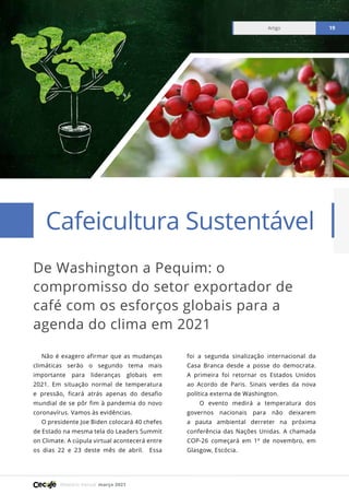 Relatório mensal março 2021
Artigo 19
De Washington a Pequim: o
compromisso do setor exportador de
café com os esforços globais para a
agenda do clima em 2021
Cafeicultura Sustentável
Artigo 19
Não é exagero afirmar que as mudanças
climáticas serão o segundo tema mais
importante para lideranças globais em
2021. Em situação normal de temperatura
e pressão, ficará atrás apenas do desafio
mundial de se pôr fim à pandemia do novo
coronavírus. Vamos às evidências.
O presidente Joe Biden colocará 40 chefes
de Estado na mesma tela do Leaders Summit
on Climate. A cúpula virtual acontecerá entre
os dias 22 e 23 deste mês de abril. Essa
foi a segunda sinalização internacional da
Casa Branca desde a posse do democrata.
A primeira foi retornar os Estados Unidos
ao Acordo de Paris. Sinais verdes da nova
política externa de Washington.
O evento medirá a temperatura dos
governos nacionais para não deixarem
a pauta ambiental derreter na próxima
conferência das Nações Unidas. A chamada
COP-26 começará em 1º de novembro, em
Glasgow, Escócia.
 