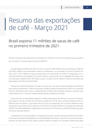 www.cecafe.com.br
Resumo das exportações 3
Brasil exporta 11 milhões de sacas de café
no primeiro trimestre de 2021
Volume embarcado apresenta evolução de 10,4% no ano civil e aponta para quebra
de recorde no acumulado da safra 2020/21
As exportações brasileiras de café, em março, somaram 3,438 milhões de sacas de 60 kg e renderam
US$ 450,2 milhões. Esse desempenho elevou os embarques, no acumulado do primeiro trimestre de
2021, para 11,015 milhões de sacas, apresentando um crescimento de 10,4% na comparação com o
mesmo intervalo do ano passado. Em receita cambial, o avanço é de 6,1% no agregado até março, com
os embarques rendendo US$ 1,437 bilhão ao país. Os dados são do relatório mensal do Conselho dos
Exportadores de Café do Brasil (Cecafé).
“Diante do momento desafiador em todo o mundo, com uma menor disponibilidade de contêineres
para produtos alimentícios, reflexo de questões sanitárias devido à pandemia da Covid-19 e ao elevado
fluxo de contentores para a Ásia, os exportadores brasileiros têm realizado esforços e honrado seus
compromissos com o mercado”, destaca Nicolas Rueda, presidente do Cecafé.
Nesse contexto, as exportações registram o melhor desempenho dos últimos cinco anos e caminham
para quebrar recorde na safra atual. De julho de 2020 até o fim de março, o Brasil remeteu 35,746 mi-
lhões de sacas ao exterior, o que implica alta de 18,1% na comparação com as 30,256 milhões de sacas
embarcadas nos primeiros nove meses do ciclo 2019/20. A receita cambial no acumulado da temporada
2020/21 é de US$ 4,484 bilhões, registrando incremento de 15,1% frente aos US$ 3,897 bilhões apurados
no mesmo intervalo anterior.
“O desempenho das exportações é consequência da safra recorde produzida pelo Brasil em 2020 e
da evolução constante da qualidade e da sustentabilidade do produto, o que fez com que aumentasse a
presença do café nacional, tanto arábica, quanto canéfora, entregue nos armazéns credenciados pelas
Resumo das exportações
de café - Março 2021
 
