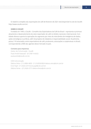 www.cecafe.com.br
Resumo das exportações 5
O relatório completo das exportações de café de fevereiro de 2021 está disponível no site do Cecafé:
http://www.cecafe.com.br/.
SOBRE O CECAFÉ
Fundado em 1999, o Cecafé – Conselho dos Exportadores de Café do Brasil – representa e promove
ativamente o desenvolvimento do setor exportador de café no âmbito nacional e internacional. A en-
tidade oferece suporte às operações do segmento por meio do intercâmbio de inteligência de dados,
ações estratégicas e jurídicas, além de projetos de cidadania e responsabilidade social. Atualmente,
possui 118 associados, entre exportadores de café, produtores, associações e cooperativas no Brasil,
correspondendo a 96% dos agentes desse mercado no país.
Contatos para imprensa:
Gestor de Comunicação - Cecafé
Paulo André Kawasaki - (61) 98114-6632
pauloandre@cecafe.com.br
CDN Comunicação
Debora Vieira - (11) 4084-4850 - (11) 9.8558-8024 debora.vieira@cdn.com.br
Erick Paytl - (11) 3643-2919 erick.paytl@cdn.com.br
Debora Farias – (21) 3626-3715 debora.farias@cdn.com.br
 
