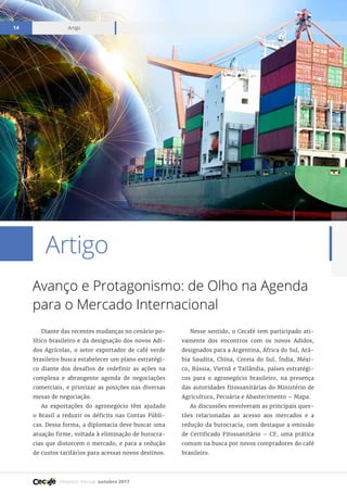 Relatório mensal outubro 2017
Artigo14
Artigo
Avanço e Protagonismo: de Olho na Agenda
para o Mercado Internacional
Diante das recentes mudanças no cenário po-
lítico brasileiro e da designação dos novos Adi-
dos Agrícolas, o setor exportador de café verde
brasileiro busca estabelecer um plano estratégi-
co diante dos desafios de redefinir as ações na
complexa e abrangente agenda de negociações
comerciais, e priorizar as posições nas diversas
mesas de negociação.
As exportações do agronegócio têm ajudado
o Brasil a reduzir os déficits nas Contas Públi-
cas. Dessa forma, a diplomacia deve buscar uma
atuação firme, voltada à eliminação de burocra-
cias que distorcem o mercado, e para a redução
de custos tarifários para acessar novos destinos.
Nesse sentido, o Cecafé tem participado ati-
vamente dos encontros com os novos Adidos,
designados para a Argentina, África do Sul, Ará-
bia Saudita, China, Coreia do Sul, Índia, Méxi-
co, Rússia, Vietnã e Tailândia, países estratégi-
cos para o agronegócio brasileiro, na presença
das autoridades fitossanitárias do Ministério de
Agricultura, Pecuária e Abastecimento – Mapa.
As discussões envolveram as principais ques-
tões relacionadas ao acesso aos mercados e a
redução da burocracia, com destaque a emissão
de Certificado Fitossanitário – CF, uma prática
comum na busca por novos compradores do café
brasileiro.
 