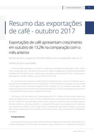 www.cecafe.com.br
Resumo das exportações 3
Exportações de café apresentam crescimento
em outubro de 13,2% na comparação com o
mês anterior
Receita cambial ultrapassou US$ 460 milhões como resultado das mais de 2,7
milhões de sacas exportadas
O mês de outubro apresentou um aumento no volume de exportações de café brasileiro. Foram 13,2% a
mais na comparação com o mês anterior, de acordo com relatório divulgado pelo Conselho dos Exportadores
de Café do Brasil (Cecafé). Com isso, o total de sacas exportadas no período foi de 2.747.367, com receita cam-
bial chegando a US$ 460,1 milhões e o preço médio em US$ 167,48.
No acumulado do ano civil (janeiro a outubro de 2017), o Brasil já exportou mais de 24,7 milhões de sacas, o
que representa uma queda de 10,7% na comparação com o mesmo período do ano passado. A receita cambial
também seguiu o mesmo movimento, chegando a US$ 4,2 bilhões. Entre as variedades embarcadas, o café
arábica correspondeu por 87,8% do volume total de exportações (21.718.328 sacas), seguido pelo solúvel com
11,3% (2.803.495 sacas) e robusta com 0,8% (208.276 sacas).
“Encerramos o mês de outubro com a exportação de mais de 2,7 milhões de sacas, dando sequência ao
cenário dos meses anteriores. Com isso, temos a indicação de que o fechamento do ano civil alcance em torno
de 30/31 milhões de sacas exportadas, número inferior ao dos anos anteriores, como resultado da grande
influência climática na cafeicultura brasileira e, consequentemente, pela menor produção de café. Esperamos
que, no próximo ano cafeeiro, o setor consiga retomar a velocidade das exportações e também com a próxima
safra, que tem estimativa de início de colheita em cerca de seis meses”, afirma o presidente do Cecafé, Nelson
Carvalhaes.
Principais destinos
No acumulado do ano civil, os Estados Unidos continuam na liderança do consumo do café brasileiro, com
19,9% de participação (4.937.274 sacas). Na sequência, surge a Alemanha com 17,4% (4.302.580 sacas). O
Resumo das exportações
de café - outubro 2017
 