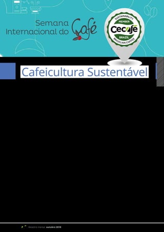 Relatório mensal outubro 2018
Artigo 18
A Presença do Cecafé na SIC 2018 –
Semana Internacional do Café
Cafeicultura Sustentável
A Semana Internacional do Café (SIC) é um encontro de cafeicultores, torrefadores, exportadores,
classificadores, fornecedores, empresários, baristas, proprietários de cafeterias e apreciadores.
Neste ano, a SIC será realizada no período de 7 a 9 de novembro, no Expominas, em Belo Horizonte. O
evento conta com extensa programação de cursos, competições, seminários e palestras, além da maior feira do
setor. Destaque para a ampla programação de eventos simultâneos, encontros, seminários, cursos, concursos
e sessões de cupping (prova de cafés), divididos em três eixos temáticos: Mercado & Consumo, Conhecimento
& Inovação, Negócios & Empreendedorismo. Em paralelo a feira, ocorrerá a Conferência da Global Coffee
Plataform, onde serão discutidos e apresentados diversos conteúdo fundamentais para a sustentabilidade
para a cafeicultura no Brasil e no mundo. O Cecafé - Conselho dos Exportadores de Café do Brasil, estará
participando e palestrando em diversos momentos, defendendo a sustentabilidade cafeeira no Brasil.
Dessa forma, a SIC tem como foco o desenvolvimento do mercado brasileiro e a divulgação da qualidade
dos cafés nacionais para o consumidor interno e países compradores, além de potencializar o resultado
econômico e social do setor.
Como na edição anterior, o Cecafé, como legítimo representante na defesa dos interesses do setor
exportador, estará presente, com seu estande institucional, objetivando a participação ativa nas relevantes
discussões nacionais e globais sobre sustentabilidade e, consequentemente, ampliar e promover seus projetos
e programas, estreitando os laços com stakeholders do setor cafeeiro.
Nesse sentido, reafirmando as importantes parcerias com o comércio exportador, instituições de pesquisa
e ensino, empresas públicas e privadas, ONGs e associações, o Cecafé é protagonista deste estande multi-
stakeholder. A ação protagonista do Cecafé é conjunta com o instituto Inpacto (Instituto Pacto Nacional para
Erradicação do Trabalho Escravo), a Fundação Neumann, com o apoio da empresa 3 Corações e da Cooxupé.
 