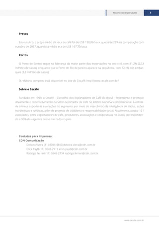 www.cecafe.com.br
Resumo das exportações 5
Preços
Em outubro, o preço médio da saca de café foi de US$ 130,86/saca, queda de 22% na comparação com
outubro de 2017, quando a média era de US$ 167,75/saca.
Portos
O Porto de Santos segue na liderança da maior parte das exportações no ano civil, com 81,2% (22,3
milhões de sacas), enquanto que o Porto do Rio de Janeiro aparece na sequência, com 12,1% dos embar-
ques (3,3 milhões de sacas).
O relatório completo está disponível no site do Cecafé: http://www.cecafe.com.br/
Sobre o Cecafé
Fundado em 1999, o Cecafé – Conselho dos Exportadores de Café do Brasil – representa e promove
ativamente o desenvolvimento do setor exportador de café no âmbito nacional e internacional. A entida-
de oferece suporte às operações do segmento por meio do intercâmbio de inteligência de dados, ações
estratégicas e jurídicas, além de projetos de cidadania e responsabilidade social. Atualmente, possui 131
associados, entre exportadores de café, produtores, associações e cooperativas no Brasil, corresponden-
do a 96% dos agentes desse mercado no país.
Contatos para imprensa:
CDN Comunicação
Debora Vieira (11) 4084-4850 debora.vieira@cdn.com.br
Erick Paytl (11) 3643-2919 erick.paytl@cdn.com.br
Rodrigo Ferrari (11) 3643-2734 rodrigo.ferrari@cdn.com.br
 