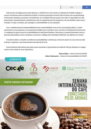 www.cecafe.com.br
Artigo 19
Marcos Matos - Diretor Geral do CECAFÉ
Lilian Vendrametto - Gestora de Sustentabilidade do CECAFÉ
Cada parceiro estratégico possui ações distintas: o InPACTO tem como missão a erradicação do trabalho análogo ao
escravo nos diversos setores econômicos do Brasil. O Cecafé irá participar do evento Café em Pauta com sua apresentação
institucional e destaque aos projetos socioambientais. Já a Fundação Neumann possui suas raízes no agronegócio do café,
promovendo o desenvolvimento sustentável por meio do empoderamento dos produtores e de suas famílias, assim como a
Cooxupé e o Grupo 3 Corações, que empregam a sustentabilidade em suas operações.
Com o estabelecimento da Responsabilidade Social e Sustentabilidade como um de seus principais pilares, o Cecafé
apresentará os seus programas e sua proposta de trabalho para os próximos anos, com base no fortalecimento de parcerias
e a ampliação de ações em prol da sustentabilidade da cafeicultura brasileira. Dessa forma, é possível demonstrar como as
parcerias potencializam nossos resultados e promovem o diálogo entre instituições diferentes com objetivos em comum.
O Cecafé reconhece os desafios no âmbito da sustentabilidade e entende que a forma de superá-los é por meio da união
de forças e expertises, como demonstrado nesta ação da SIC 2018.
Essas iniciativas estão abertas para todos nossos associados e representantes da cadeia do café que desejarem se engajar
conosco nessa missão de suma importância.
VISITE NOSSO ESTANDE!
7 A 9 DE NOVEMBRO
11H ÀS 20H EXPOMINAS
BELO HORIZONTE
CONVITE
 