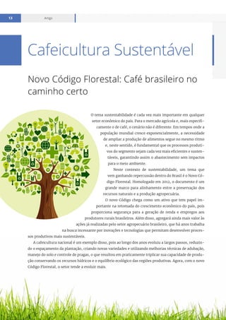 Relatório mensal setembro 2016
Artigo13
Novo Código Florestal: Café brasileiro no
caminho certo
O tema sustentabilidade é cada vez mais importante em qualquer
setor econômico do país. Para o mercado agrícola e, mais especifi-
camente o de café, o cenário não é diferente. Em tempos onde a
população mundial cresce exponencialmente, a necessidade
de ampliar a produção de alimentos segue no mesmo ritmo
e, neste sentido, é fundamental que os processos produti-
vos do segmento sejam cada vez mais eficientes e susten-
táveis, garantindo assim o abastecimento sem impactos
para o meio ambiente.
Neste contexto de sustentabilidade, um tema que
vem ganhando repercussão dentro do Brasil é o Novo Có-
digo Florestal. Homologado em 2012, o documento é um
grande marco para alinhamento entre a preservação dos
recursos naturais e a produção agropecuária.
O novo Código chega como um ativo que tem papel im-
portante na retomada do crescimento econômico do país, pois
proporciona segurança para a geração de renda e empregos aos
produtores rurais brasileiros. Além disso, agregará ainda mais valor às
ações já realizadas pelo setor agropecuário brasileiro, que há anos trabalha
na busca incessante por inovações e tecnologias que permitam desenvolver proces-
sos produtivos mais sustentáveis.
A cafeicultura nacional é um exemplo disso, pois ao longo dos anos evoluiu a largos passos, reduzin-
do o espaçamento da plantação, criando novas variedades e utilizando melhorias técnicas de adubação,
manejo do solo e controle de pragas, o que resultou em praticamente triplicar sua capacidade de produ-
ção conservando os recursos hídricos e o equilíbrio ecológico das regiões produtivas. Agora, com o novo
Código Florestal, o setor tende a evoluir mais.
Cafeicultura Sustentável
 