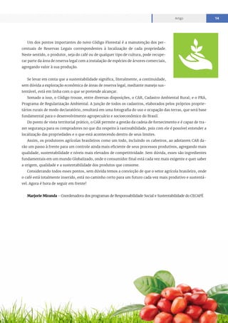 www.cecafe.com.br
Artigo 14
Um dos pontos importantes do novo Código Florestal é a manutenção dos per-
centuais de Reservas Legais correspondentes à localização de cada propriedade.
Neste sentido, o produtor, seja do café ou de qualquer tipo de cultura, pode recupe-
rar parte da área de reserva legal com a instalação de espécies de árvores comerciais,
agregando valor à sua produção.
Se levar em conta que a sustentabilidade significa, literalmente, a continuidade,
sem dúvida a exploração econômica de áreas de reserva legal, mediante manejo sus-
tentável, está em linha com o que se pretende alcançar.
Somado a isso, o Código trouxe, entre diversas disposições, o CAR, Cadastro Ambiental Rural; e o PRA,
Programa de Regularização Ambiental. A junção de todos os cadastros, elaborados pelos próprios proprie-
tários rurais de modo declaratório, resultará em uma fotografia do uso e ocupação das terras, que será base
fundamental para o desenvolvimento agropecuário e socioeconômico do Brasil.
Do ponto de vista territorial prático, o CAR permite a gestão da cadeia de fornecimento e é capaz de tra-
zer segurança para os compradores no que diz respeito à rastreabilidade, pois com ele é possível entender a
localização das propriedades e o que está acontecendo dentro de seus limites.
Assim, os produtores agrícolas brasileiros como um todo, incluindo os cafeeiros, ao adotarem CAR da-
rão um passo à frente para um controle ainda mais eficiente de seus processos produtivos, agregando mais
qualidade, sustentabilidade e níveis mais elevados de competitividade. Sem dúvida, esses são ingredientes
fundamentais em um mundo Globalizado, onde o consumidor final está cada vez mais exigente e quer saber
a origem, qualidade e a sustentabilidade dos produtos que consome.
Considerando todos esses pontos, sem dúvida temos a convicção de que o setor agrícola brasileiro, onde
o café está totalmente inserido, está no caminho certo para um futuro cada vez mais produtivo e sustentá-
vel. Agora é hora de seguir em frente!
Marjorie Miranda - Coordenadora dos programas de Responsabilidade Social e Sustentabilidade do CECAFÉ
 