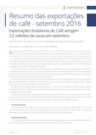 www.cecafe.com.br
Resumo das exportações 3
FONTE CECAFÉ
Resumo das exportações
de café - setembro 2016
Exportações brasileiras de Café atingem
2,5 milhões de sacas em setembro
Pelo segundo mês seguido, greve na alfândega do Porto de Santos prejudica
resultados, que poderiam ter sido ainda melhores
A
s exportações de café brasileiro em setembro de 2016 foram de 2.503.212 sacas, de acordo com o relatório mensal produ-
zido pelo Cecafé – Conselho dos Exportadores de Café do Brasil. O resultado é reflexo do segundo mês consecutivo da gre-
ve alfandegária no Porto de Santos, que impacta diretamente no liberação dos certificados de exportações emitidos no período.
De acordo com o Cecafé, levando em consideração os certificados emitidos e ainda não liberados por conta da greve,
as exportações brasileiras de café em setembro de 2016 saltariam dos 2,5 milhões de sacas para aproximadamente 3 mi-
lhões. Algo semelhante ao que ocorreu no mês passado (agosto), quando a entidade registrou 3.010.351 milhões de sacas
exportadas, ante os 2.692.282 divulgados oficialmente.
“Temos convicção de que é algo pontual. Assim que tudo for regularizado, os números serão atualizados, refletindo a
normalidade registrada em agosto e mantendo o crescimento contínuo conquistado pela eficiência e a sustentabilidade
de nossos processos produtivos, que resultam em um café cada vez mais qualificado e interessante para o consumidor no
mundo todo”, afirma o presidente do Cecafé, Nelson Carvalhaes.
Do total de exportações no mês de setembro de 2016 (base no número oficial contabilizando somente os certificados
liberados pela alfândega – 2.5 milhões de sacas), o destaque foi para os cafés industrializados (torrado e solúvel) – 302.295
sacas – que cresceram 7,7% em relação a setembro de 2015.
Os cafés verdes mantiveram a liderança das exportações – 2.170.431 sacas de arábica e 30.486 de robusta -, porém,
com queda de 24,4% em relação ao mesmo período do ano anterior. Todo esse volume foi responsável por uma receita
cambial de US$ 409,496 milhões.
O total exportado de janeiro até setembro de 2016 computou 23.771.674 sacas, com receita de US$ 3.591,9 milhões.
Já a soma dos últimos 12 meses (out/2015 até set/2016) registrou 34.050.737, com total de receita de US$ 5.140,9 milhões.
O acumulado dos primeiros três meses do ano safra (jul/2016 a set/2016) atingiu 7.483.824 de sacas.
Principais destinos
Os principais destinos do café exportado pelo Brasil continuam sendo, pela ordem, Estados Unidos, com 4.614.791
sacas no período de janeiro a setembro de 2016, Alemanha (4.242.018 sacas), Itália (1.991.431) e Japão (1.773.106). No
acumulado do ano civil (janeiro a setembro de 2016), 120 países consumiram o café brasileiro.
Cafés diferenciados
Em relação às exportações de cafés diferenciados (aqueles que têm qualidade superior ou algum tipo de certificado de
práticas sustentáveis, por exemplo), em setembro de 2016 foram 359.250 sacas embarcadas.
 