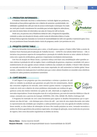 www.cecafe.com.br
Artigo 15
1 – PRODUTOR INFORMADO:
O Produtor Informado visa levar a conhecimento e inclusão digital aos produtores,
destacando as boas práticas agrícolas com o objetivo de aumentar a produtividade, ren-
tabilidade e qualidade dos cafés por meio do acesso à informação e orientação. Foi criado
em 2006 pelo Cecafé e inicialmente foi concebido para inclusão digital de cafeicultores,
por meio do ensino básico de informática nas salas do Criança do Café na Escola.
Desde 2015, em parceria com a Plataforma Global do Café, o Programa foi expandido,
contendo 14 aulas com duração de 2h/aula, sendo 6 aulas de informática básica e 8 aulas
de Boas Práticas Agrícolas (baseadas no Currículo de Sustentabilidade do Café) com apostila e material de apoio. Cerca
de 4.100 produtores foram formados desde o início do programa, sendo 1.500 previstos em 2017.
2 - PROJETO COFFEE TABLE
Atento às demandas internacionais para o setor, o Cecafé passou a apoiar o Projeto Coffee Table a convite do
Instituto Pacto Nacional pela Erradicação do Trabalho Escravo – InPACTO e da Catholic Relief Services – CRS. A
iniciativa visa promover aspectos de transparência e promoção do trabalho decente no setor cafeeiro do Brasil e
conta com o apoio de certificadoras, governos e importantes torrefadores internacionais.
Com foco de atuação em Minas Gerais, o primeiro esforço será fazer uma sensibilização sobre questões so-
ciais relativas à produção de café na região e fazer a mobilização de governos, empresas e sociedade civil, para o
estabelecimento de uma agenda comum voltada à melhoria das condições de trabalho. O Brasil é líder absoluto
no mercado mundial de café, reconhecido como maior exportador de café sustentável no âmbito global. Nesse
sentido, o objetivo da citada parceria é contribuir para que o setor cafeeiro brasileiro se consolide como referência
mundial de cadeia produtiva socialmente sustentável.
3 – CAFÉ SEGURO
O Café Seguro é um programa que visa conscientizar e orientar o produtor de café
sobre os cuidados na produção que garantam um grão livre de contaminantes, diante
das crescentes exigências do mercado, tanto interno quanto externo. O programa foi
criado em 2006 com o objetivo de evitar problemas relacionados aos resíduos de agro-
químicos acima dos limites toleráveis nos grãos de café, observado as exigências dos
mercados importadores. Foram alcançados mais de 10 mil produtores, por meio de materiais didáticos e dias de
campo, contando com a parceria da Cooxupé, SINDIVEG, CNC, CNA, SENAR-PR, MAPA e Embrapa Café.
O Programa foi reativado em 2017 como ferramenta para superar os desafios fitossanitários que se apre-
sentam nos dias de hoje - com destaque para a broca do café - por meio de uma ampla discussão com todos
os representantes das entidades que compõem a cadeia produtiva para criar uma agenda de trabalho contínuo.
Nesse sentido, os altos índices de infestações da broca têm trazido prejuízos ao setor, tornando necessária a
análise da eficácia agronômica dos produtos registrados, tecnologia de aplicação, novas moléculas em processo
de registro, bem como discussões regulatórias no âmbito da Anvisa.
Marcos Matos - Diretor Geral do CECAFÉ
Marjorie Miranda – Coord. de Responsabilidade Social e Sustentabilidade do CECAFÉ
 