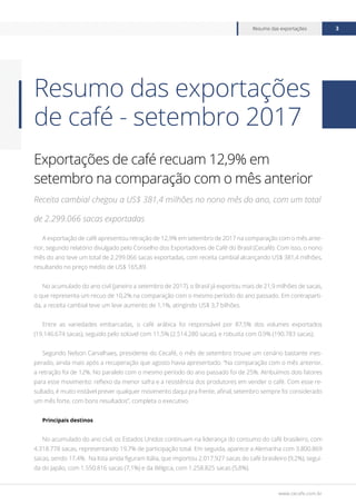 www.cecafe.com.br
Resumo das exportações 3
Exportações de café recuam 12,9% em
setembro na comparação com o mês anterior
Receita cambial chegou a US$ 381,4 milhões no nono mês do ano, com um total
de 2.299.066 sacas exportadas
A exportação de café apresentou retração de 12,9% em setembro de 2017 na comparação com o mês ante-
rior, segundo relatório divulgado pelo Conselho dos Exportadores de Café do Brasil (Cecafé). Com isso, o nono
mês do ano teve um total de 2.299.066 sacas exportadas, com receita cambial alcançando US$ 381,4 milhões,
resultando no preço médio de US$ 165,89.
No acumulado do ano civil (janeiro a setembro de 2017), o Brasil já exportou mais de 21,9 milhões de sacas,
o que representa um recuo de 10,2% na comparação com o mesmo período do ano passado. Em contraparti-
da, a receita cambial teve um leve aumento de 1,1%, atingindo US$ 3,7 bilhões.
Entre as variedades embarcadas, o café arábica foi responsável por 87,5% dos volumes exportados
(19.146.674 sacas), seguido pelo solúvel com 11,5% (2.514.280 sacas), e robusta com 0,9% (190.783 sacas).
Segundo Nelson Carvalhaes, presidente do Cecafé, o mês de setembro trouxe um cenário bastante ines-
perado, ainda mais após a recuperação que agosto havia apresentado. “Na comparação com o mês anterior,
a retração foi de 12%. No paralelo com o mesmo período do ano passado foi de 25%. Atribuímos dois fatores
para esse movimento: reflexo da menor safra e a resistência dos produtores em vender o café. Com esse re-
sultado, é muito instável prever qualquer movimento daqui pra frente, afinal, setembro sempre foi considerado
um mês forte, com bons resultados”, completa o executivo.
Principais destinos
No acumulado do ano civil, os Estados Unidos continuam na liderança do consumo do café brasileiro, com
4.318.778 sacas, representando 19,7% de participação total. Em seguida, aparece a Alemanha com 3.800.869
sacas, sendo 17,4%. Na lista ainda figuram Itália, que importou 2.017.927 sacas do café brasileiro (9,2%), segui-
da do Japão, com 1.550.816 sacas (7,1%) e da Bélgica, com 1.258.825 sacas (5,8%).
Resumo das exportações
de café - setembro 2017
 