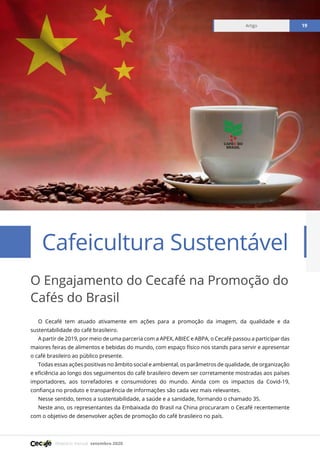 Relatório mensal setembro 2020
Artigo 19
O Cecafé tem atuado ativamente em ações para a promoção da imagem, da qualidade e da
sustentabilidade do café brasileiro.
A partir de 2019, por meio de uma parceria com a APEX, ABIEC e ABPA, o Cecafé passou a participar das
maiores feiras de alimentos e bebidas do mundo, com espaço físico nos stands para servir e apresentar
o café brasileiro ao público presente.
Todas essas ações positivas no âmbito social e ambiental, os parâmetros de qualidade, de organização
e eficiência ao longo dos seguimentos do café brasileiro devem ser corretamente mostradas aos países
importadores, aos torrefadores e consumidores do mundo. Ainda com os impactos da Covid-19,
confiança no produto e transparência de informações são cada vez mais relevantes.
Nesse sentido, temos a sustentabilidade, a saúde e a sanidade, formando o chamado 3S.
Neste ano, os representantes da Embaixada do Brasil na China procuraram o Cecafé recentemente
com o objetivo de desenvolver ações de promoção do café brasileiro no país.
O Engajamento do Cecafé na Promoção do
Cafés do Brasil
Cafeicultura Sustentável
 