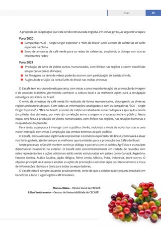 www.cecafe.com.br
Artigo 20
A proposta de cooperação que está sendo estruturada engloba, em linhas gerais, as seguintes etapas:
Para 2020
Campanhas “SOE – Single Origin Espresso” e “Mês do Brasil” junto a redes de cafeterias de cafés
especiais na China;
Envio de amostras de café verde para as redes de cafeterias, ampliando o diálogo com outras
importantes redes;
Para 2021
	Produção da série de vídeos curtos, humanizados, com ênfase nas regiões a serem escolhidas
em parceria com os chineses;
	As filmagens da série de vídeos poderão ocorrer com participação de barista chinês;
	Sugestão de criação da conta Cafés do Brasil nas mídias chinesas
O Cecafé tem estruturado esta parceria, com vistas a uma importante ação de promoção da imagem
e do produto brasileiro, permitindo conhecer a cultura local e as melhores ações para a divulgação
estratégica dos Cafés do Brasil.
O envio de amostras de café verde foi realizado de forma representativa, abrangendo as diversas
regiões produtoras do país. Com todas as informações catalogadas e com as campanhas “SOE – Single
Origin Espresso” e “Mês do Brasil”, as redes de cafeteria trabalharão o mercado para a apuração correta
do paladar dos chineses, por meio da correlação entre a origem e o sucesso entre o público. Nesta
etapa, será feita a produção de vídeos humanizados, com ênfase nas regiões, nas relações humanas e
na qualidade do produto.
Para tanto, a proposta é interagir com o público chinês, incluindo a vinda de novos baristas e uma
maior interação com vistas à ampliação das vendas externas ao país asiático.
O Cecafé, em sua missão legítima de representar o comércio exportador do Brasil, continuará a atuar
nas feiras globais, atento sempre as melhores oportunidades para a promoção dos Cafés do Brasil.
Neste processo, o Cecafé mantém contínuo diálogo e parceria com os Adidos Agrícolas e as equipes
diplomáticas brasileiras no exterior. O Cecafé está concomitantemente em rodada de reuniões com
estes representantes e ações adicionais estão sendo estruturadas em países como Canadá, Argentina,
Estados Unidos, Arábia Saudita, Japão, Bélgica, Reino Unido, México, Índia, Indonésia, entre outros. O
objetivo principal será sempre ampliar as ações de promoção e estreitar laços de relacionamento e troca
de informações técnicas e úteis para todos os exportadores.
O Cecafé estará sempre atuando proativamente, certo de que a colaboração conjunta resultará em
benefícios a todo o agronegócio café brasileiro.
Marcos Matos - Diretor Geral do CECAFÉ
Lilian Vendrametto - Gestora de Sustentabilidade do CECAFÉ
 