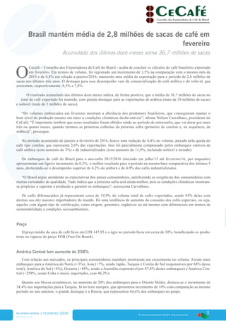 5
www.cecafe.com.br
Fonte: Arábica, Conillon (Robusta) e Torrado & Moído - CECAFÉ | Solúvel - ABICS
® material produzido pelo CECAFÉ. www.cecafe.com.br
Brasil mantém média de 2,8 milhões de sacas de café em
fevereiro
Acumulado dos últimos doze meses soma 36,7 milhões de sacas
O
Cecafé – Conselho dos Exportadores de Café do Brasil - acaba de concluir os cálculos do café brasileiro exportado
em fevereiro. Em termos de volume, foi registrado um incremento de 1,5% na comparação com o mesmo mês de
2015 e de 0,8% em relação a janeiro/2016, mantendo uma média de exportação para o período de 2,8 milhões de
sacas nos últimos três anos. O destaque para esse desempenho vem da comercialização do café arábica e do solúvel, que
cresceram, respectivamente, 9,3% e 7,8%.
O resultado acumulado dos últimos doze meses indica, de forma positiva, que a média de 36,7 milhões de sacas no
total de café exportado foi mantida, com grande destaque para as exportações de arábica (mais de 29 milhões de sacas)
e solúvel (mais de 3 milhões de sacas).
“Os volumes embarcados em fevereiro mostram a eficiência dos produtores brasileiros, que conseguiram manter o
bom nível de produção mesmo em meio a condições climáticas desfavoráveis”, afirma Nelson Carvalhaes, presidente do
CeCafé. “É importante lembrar que esses resultados foram obtidos ainda no período de entressafra, que vai durar por mais
três ou quatro meses, quando teremos as primeiras colheitas da próxima safra (primeiro de conilon e, na sequência, de
arábica)”, prossegue.
No período acumulado de janeiro a fevereiro de 2016, houve uma redução de 4,4% no volume, puxado pela queda do
café tipo conilon, que representa 2,6% das exportações. Isso foi parcialmente compensado pelos embarques estáveis de
café arábica (com aumento de 3%) e de industrializados (com aumento de 11,9%, incluindo solúvel e torrado).
Os embarques de café do Brasil para o ano-safra 2015/2016 (iniciado em julho/15 até fevereiro/16, por enquanto)
apresentaram um ligeiro incremento de 0,5%, o melhor resultado para o período na mesma base comparativa dos últimos 5
anos, destacando-se o desempenho superior de 4,2% do arábica e de 4,9% dos cafés industrializados.
“O Brasil segue atendendo as expectativas dos países consumidores, satisfazendo as exigências dos consumidores com
muitas variedades de qualidade. Tudo indica que a próxima safra será ainda melhor, pois as condições climáticas mostram-
se propícias a suportar a produção e garantir os embarques”, acrescenta Carvalhaes.
Os cafés diferenciados já representam cerca de 19,9% do volume total de cafés exportados, sendo 84% deles com
destino aos dez maiores importadores do mundo. Há uma tendência de aumento do consumo dos cafés especiais, ou seja,
aqueles com algum tipo de certificação, como origem, gourmets, orgânicos ou até mesmo com diferenciais em termos de
sustentabilidade e condições socioambientais.
Preço
O preço médio da saca de café ficou em US$ 147,95 e o ágio no período ficou em cerca de 30%, beneficiando os produ-
tores no repasse do preço FOB (Free On Board).
América Central tem aumento de 258%
Com relação aos mercados, os principais consumidores mundiais mostraram um crescimento no volume. Foram mais
embarques para a América do Norte (+3%), Ásia (+7%, sendo Japão, Turquia e Coréia do Sul responsáveis por 68% desse
total), América do Sul (+6%), Oceania (+48%, sendo a Austrália responsável por 87,8% destes embarques) e América Cen-
tral (+258%, sendo Cuba o maior importador, com 46,3%).
Quanto aos blocos econômicos, no aumento de 20% dos embarques para o Oriente Médio, destaca-se o incremento de
34,4% nas importações para a Turquia. Já no leste europeu, que apresentou incremento de 10% com comparação ao mesmo
período no ano anterior, o grande destaque é a Rússia, que representou 64,4% dos embarques no grupo.
RELATÓRIO MENSAL | fevereiro 2016
* Estimativa, novembro/2015
 
