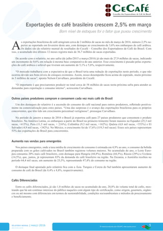 5
www.cecafe.com.br
Fonte: Arábica, Conillon (Robusta) e Torrado & Moído - CECAFÉ | Solúvel - ABICS
® material produzido pelo CECAFÉ. www.cecafe.com.br
Exportações de café brasileiro crescem 2,5% em março
Bom nível de estoques foi o fator que puxou crescimento
A
s exportações brasileiras de café atingiram cerca de 3 milhões de sacas no mês de março de 2016, número 2,5% su-
perior ao reportado em fevereiro deste ano, com destaque ao crescimento de 3,6% nos embarques de café arábica.
Os dados são do relatório mensal de resultados do Cecafé – Conselho dos Exportadores de Café do Brasil. Com
isso, o acumulado dos últimos 12 meses registra mais de 36,7 milhões de sacas exportadas.
De acordo com o relatório, no ano safra (de julho/2015 a março/2016) já são mais de 27,9 milhões de sacas, indicando
um incremento de 0,6% em relação à mesma base comparativa do ano anterior. Esse crescimento é puxado pelas exporta-
ções do café arábica e solúvel que tiveram um aumento de 5,1% e 5,6%, respectivamente.
“O mercado trabalhava com a expectativa de que o Brasil teria uma redução de exportações neste período, o que não
ocorreu devido aos bons níveis de estoques existentes. Assim, nosso desempenho ficou acima do esperado, muito próximo
às 3 milhões de sacas”, aponta Nelson Carvalhaes, presidente do Cecafé.
“O importante é que precisaremos produzir no total cerca de 58 milhões de sacas nesta próxima safra para atender as
demandas para exportação e consumo interno”, acrescenta Carvalhaes.
Outros países produtores compram e consomem cada vez mais café do Brasil
Um dos destaques do relatório é a ascensão do consumo do café nacional para outros produtores, refletindo positiva-
mente na comercialização para estes países. “Uma das surpresas é o avanço das exportações brasileiras para os próprios
concorrentes, que têm tido um crescimento percentual vertiginoso”, prossegue Carvalhaes.
No período de janeiro a março de 2016 o Brasil já exportou café para 27 países produtores que consomem o produto
brasileiro. Na América Latina, os embarques a partir do Brasil no primeiro trimestre foram maiores no Equador (25,3 mil
sacas, +415%), Peru (11,5 mil sacas, + 216%), Colômbia (9,3 mil sacas, +162%), Quênia (4,8 mil sacas, +353%) e El
Salvador (4,9 mil sacas, +342%). No México, o crescimento foi de 17,6% (119,3 mil sacas). Esses seis países representam
53% das exportações do Brasil para concorrentes.
Aumento nas vendas para emergentes
Nos países emergentes, onde a taxa média de crescimento do consumo é estimada em 4,9% ao ano, o consumo da bebida
preparada com os grãos cultivados no Brasil também registrou volumes maiores. No acumulado do ano, o Leste Euro-
peu consumiu 20% mais café brasileiro, com destaque para Hungria (44,8%), Romênia (44,5%), Rússia (29%) e Ucrânia
(14,5%), que, juntos, já representam 83% da demanda do café brasileiro na região. Na Oceania, a Austrália recebeu no
período 64,4 mil sacas, um aumento de 23,5%, representando 87,4% do consumo na região.
O destaque final apontado pelo relatório fica com a Ásia. Turquia e Coreia do Sul também apresentaram aumento de
consumo de café do Brasil (de 8,4% e 8,8%, respectivamente).
Cafés Diferenciados
Entre os cafés diferenciados, já são 1,8 milhões de sacas no acumulado do ano, 20,8% do volume total de cafés, mos-
trando que há um contínuo interesse do público naqueles com algum tipo de certificação, como origem, gourmets, orgâni-
cos ou até mesmo com diferenciais em termos de sustentabilidade, condições socioambientais e métodos de processamento
e beneficiamento.
RELATÓRIO MENSAL | março 2016
* Estimativa, novembro/2015
 